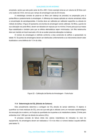 QUALIDADE DO AR INTERNO
amostrado, sendo que este pode variar de 50 a 400 l. Como exemplo tome-se um volume de 50 litros com
uma vazão de 2 l/min, tem-se que o tempo de amostragem será de 25 minutos.
A metodologia consiste de pesar-se os filtros (em balança de precisão) na preparação junto à
portas-filtros e posteriormente à amostragem. A diferença de massas aplicada ao volume amostrado indica
a concentração de aerodispersóides. A bomba deve ser calibrada por calibrador específico ou através do
método de bolhas. A figura 22 apresenta uma bomba de amostragem sendo calibrada. Os filtros, quando de
sua colocação nos porta filtros, devem ser deixados em repouso por no mínimo 3 horas para que sua massa
fique estabilizada e também para que os efeitos eletrostáticos sejam minimizados. Um filtro testemunha
deve ser mantido em local reservado a fim de se avaliar possíveis alterações na balança.
O número de amostragens é definido conforme a área construída do edifício e apresentado na
tabela 10. Os pontos de amostragens devem ser distribuídos uniformemente e os instrumentos devem estar
localizados a uma distância de 1.5 m do chão.
Figura 22 – Calibração de Bomba de Amostragem - Fonte Autor
11.4 Determinação de CO2 (Dióxido de Carbono)
Este procedimento determina a contagem de CO2 através de sensor eletrônico. O objetivo é
quantificar os níveis residuais de CO2 uma vez que este gás é utilizado como um marcador epidemiológico
de renovação de ar externo, em função da quantidade de ocupantes e do metabolismo destes. O limite para
ambientes é de 1.000 ppm de dióxido de carbono (CO2).
O processo consiste de leitura direta dos valores instantâneos do indicados no visor do
equipamento. As amostragens devem ser realizadas a 1.5 m do chão e o número destas é aquele definido
pela tabela 10.
Eng. José Edson Basto – CREA SC 01 058125-4 50
 