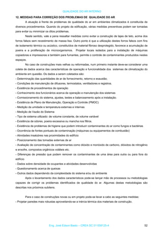 QUALIDADE DO AR INTERNO
12. MEDIDAS PARA CORREÇÃO DOS PROBLEMAS DE QUALIDADE DO AR
A atuação à frente de problemas de qualidade do ar em ambientes climatizados é constituída de
diversos procedimentos. Quando do projeto da edificação, várias medidas preventivas podem ser tomadas
para evitar ou minimizar os ditos problemas.
Neste sentido, vale a pena ressaltar medidas como evitar a construção de lajes de teto, acima dos
forros falsos sem revestimento de massa lisa. Outro ponto é que a utilização destes forros falsos com fins
de isolamento térmico ou acústico, constituídos de material fibroso desprotegido, favorece a acumulação de
poeira e a proliferação de microorganismos. Projetar locais isolados para a instalação de máquinas
copiadoras e impressoras e também para fumantes, permite o controle de contaminantes produzidos nestes
espaços.
No caso de construções mais velhas ou reformadas, num primeiro instante deve-se considerar uma
coleta de dados acerca das características de operação e funcionalidade dos sistemas de climatização do
ambiente em questão. Os dados a serem coletados são:
- Determinação das quantidades de ar de fornecimento, retorno e exaustão.
- Condições de manutenção de difusores, termostatos, ventiladores e registros.
- Existência de procedimentos de operação
- Conhecimento dos funcionários acerca da operação e manutenção dos sistemas
- Comissionamento do sistema, ajustes, testes e balanceamento após a instalação.
- Existência de Plano de Manutenção, Operação e Controle (PMOC)
- Medição da umidade e temperatura externas e internas
- Medição de Vazão do Sistema
- Tipo de sistema utilizado: de volume constante, de volume variável
- Existência de odores, poeira excessiva ou mancha nos filtros.
- Existência de problemas de higiene que podem introduzir contaminantes do ar como fungos e bactérias
- Ocorrência de fontes pontuais de contaminação (máquinas ou equipamentos de combustão)
- Atividades insalubres nas proximidades do edifício
- Posicionamento das tomadas externas de ar
- Avaliação de concentração de contaminantes como dióxido e monóxido de carbono, dióxidos de nitrogênio
e enxofre, compostos orgânicos voláteis etc.
- Diferenças de pressão que podem remover os contaminantes de uma área para outra ou para fora do
edifício
- Dados sobre densidade de ocupantes e atividades desenvolvidas
- Questionamento acerca de queixas
- Outros dados dependendo da complexidade do sistema e/ou do ambiente
Após o levantamento dos dados característicos pode-se lançar mão de processos ou metodologias
capazes de corrigir os problemas identificados de qualidade do ar. Algumas destas metodologias são
descritas nos próximos subitens.
Para o caso de construções novas ou em projeto pode-se levar a cabo as seguintes medidas:
- Projetar paredes mais robustas aproveitando-se a inércia térmica dos materiais de construção.
Eng. José Edson Basto – CREA SC 01 058125-4 52
 