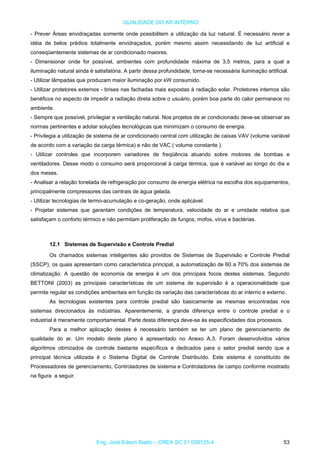 QUALIDADE DO AR INTERNO
- Prever Áreas envidraçadas somente onde possibilitem a utilização da luz natural. É necessário rever a
idéia de belos prédios totalmente envidraçados, porém mesmo assim necessitando de luz artificial e
conseqüentemente sistemas de ar condicionado maiores.
- Dimensionar onde for possível, ambientes com profundidade máxima de 3,5 metros, para a qual a
iluminação natural ainda é satisfatória. A partir dessa profundidade, torna-se necessária iluminação artificial.
- Utilizar lâmpadas que produzam maior iluminação por kW consumido.
- Utilizar protetores externos - brises nas fachadas mais expostas à radiação solar. Protetores internos são
benéficos no aspecto de impedir a radiação direta sobre o usuário, porém boa parte do calor permanece no
ambiente.
- Sempre que possível, privilegiar a ventilação natural. Nos projetos de ar condicionado deve-se observar as
normas pertinentes e adotar soluções tecnológicas que minimizam o consumo de energia.
- Privilegia a utilização de sistema de ar condicionado central com utilização de caixas VAV (volume variável
de acordo com a variação da carga térmica) e não de VAC ( volume constante ).
- Utilizar controles que incorporem variadores de freqüência atuando sobre motores de bombas e
ventiladores. Desse modo o consumo será proporcional à carga térmica, que é variável ao longo do dia e
dos meses.
- Analisar a relação tonelada de refrigeração por consumo de energia elétrica na escolha dos equipamentos,
principalmente compressores das centrais de água gelada.
- Utilizar tecnologias de termo-acumulação e co-geração, onde aplicável.
- Projetar sistemas que garantam condições de temperatura, velocidade do ar e umidade relativa que
satisfaçam o conforto térmico e não permitam proliferação de fungos, mofos, vírus e bactérias.
12.1 Sistemas de Supervisão e Controle Predial
Os chamados sistemas inteligentes são providos de Sistemas de Supervisão e Controle Predial
(SSCP), os quais apresentam como característica principal, a automatização de 60 a 70% dos sistemas de
climatização. A questão de economia de energia é um dos principais focos destes sistemas. Segundo
BETTONI (2003) as principais características de um sistema de supervisão é a operacionalidade que
permite regular as condições ambientais em função da variação das características do ar interno e externo.
As tecnologias existentes para controle predial são basicamente as mesmas encontradas nos
sistemas direcionados às indústrias. Aparentemente, a grande diferença entre o controle predial e o
industrial é meramente comportamental. Parte desta diferença deve-se às especificidades dos processos.
Para a melhor aplicação destes é necessário também se ter um plano de gerenciamento de
qualidade do ar. Um modelo deste plano é apresentado no Anexo A.3. Foram desenvolvidos vários
algoritmos otimizados de controle bastante específicos e dedicados para o setor predial sendo que a
principal técnica utilizada é o Sistema Digital de Controle Distribuído. Este sistema é constituído de
Processadores de gerenciamento, Controladores de sistema e Controladores de campo conforme mostrado
na figura a seguir.
Eng. José Edson Basto – CREA SC 01 058125-4 53
 