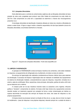 QUALIDADE DO AR INTERNO
12.3 Lâmpadas Ultravioletas
Outra alternativa para o controle de contaminantes orgânicos são as lâmpadas ultravioleta de baixa
pressão de onda curta, projetadas para produzir raios Ultra Violeta de comprimento de onda médio de
253.7nm. Este comprimento de onda tem a capacidade de exterminar a maioria dos microorganismos
presentes no ar.
A tecnologia ultravioleta de desinfecção é bastante utilizada em dutos de ar devido a dificuldade de
acesso a estes locais. A figura a seguir mostra o desenho esquemático de dois tipos bastante comuns de
lâmpadas ultravioletas, encontrados facilmente no mercado.
Figura 27 – Esquema de Lâmpadas Ultravioleta - Fonte www.waysoflife.com
13. LIMPEZA E HIGIENIZAÇÃO
A operação de HIGIENIZAÇÃO consta de limpeza mecânica dos ambientes, onde estão instaladas
as máquinas, os equipamentos de refrigeração e/ou insuflamento, de todos os dutos do sistema.
Os serviços de higienização são realizados considerando-se diversos critérios típico para sistemas
de climatização. O processo de limpeza e higienização deve ser realizado na totalidade dos equipamentos
do sistema de climatização instalado, compreendendo-se casas de máquinas, maquinário, tomadas de ar
externo, salas de umidificação, filtros, serpentinas, dutos principais, derivações, grelhas de saída, enfim tudo
que se relacione com o sistema.
A Limpeza pode ser do tipo mecânica incluindo todos os acessórios como registros, difusores
grelhas e "dumpers", componentes do sistema. Os locais onde haja móveis e/ou equipamentos sensíveis
deverão receber um tratamento especial com proteção de forma a evitar contaminação por detritos ou
sujeiras decorrentes da execução dos serviços de limpeza dos dutos, das casas de máquinas ou dos
próprios equipamentos.
A limpeza deverá se processar sempre na direção do fluxo de ar, ou seja, deve se iniciar na origem
do insuflamento - (casa de máquinas e nas próprias máquinas), devendo sempre ter o cuidado de deixar a
Eng. José Edson Basto – CREA SC 01 058125-4 55
 