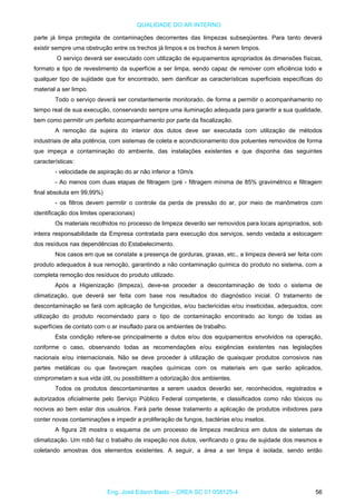 QUALIDADE DO AR INTERNO
parte já limpa protegida de contaminações decorrentes das limpezas subseqüentes. Para tanto deverá
existir sempre uma obstrução entre os trechos já limpos e os trechos á serem limpos.
O serviço deverá ser executado com utilização de equipamentos apropriados às dimensões físicas,
formato e tipo de revestimento da superfície a ser limpa, sendo capaz de remover com eficiência todo e
qualquer tipo de sujidade que for encontrado, sem danificar as características superficiais específicas do
material a ser limpo.
Todo o serviço deverá ser constantemente monitorado, de forma a permitir o acompanhamento no
tempo real de sua execução, conservando sempre uma iluminação adequada para garantir a sua qualidade,
bem como permitir um perfeito acompanhamento por parte da fiscalização.
A remoção da sujeira do interior dos dutos deve ser executada com utilização de métodos
industriais de alta potência, com sistemas de coleta e acondicionamento dos poluentes removidos de forma
que impeça a contaminação do ambiente, das instalações existentes e que disponha das seguintes
características:
- velocidade de aspiração do ar não inferior a 10m/s
- Ao menos com duas etapas de filtragem (pré - filtragem mínima de 85% gravimétrico e filtragem
final absoluta em 99,99%)
- os filtros devem permitir o controle da perda de pressão do ar, por meio de manômetros com
identificação dos limites operacionais)
Os materiais recolhidos no processo de limpeza deverão ser removidos para locais apropriados, sob
inteira responsabilidade da Empresa contratada para execução dos serviços, sendo vedada a estocagem
dos resíduos nas dependências do Estabelecimento.
Nos casos em que se constate a presença de gorduras, graxas, etc., a limpeza deverá ser feita com
produto adequados à sua remoção, garantindo a não contaminação química do produto no sistema, com a
completa remoção dos resíduos do produto utilizado.
Após a Higienização (limpeza), deve-se proceder a descontaminação de todo o sistema de
climatização, que deverá ser feita com base nos resultados do diagnóstico inicial. O tratamento de
descontaminação se fará com aplicação de fungicidas, e/ou bactericidas e/ou inseticidas, adequados, com
utilização do produto recomendado para o tipo de contaminação encontrado ao longo de todas as
superfícies de contato com o ar insuflado para os ambientes de trabalho.
Esta condição refere-se principalmente a dutos e/ou dos equipamentos envolvidos na operação,
conforme o caso, observando todas as recomendações e/ou exigências existentes nas legislações
nacionais e/ou internacionais. Não se deve proceder à utilização de quaisquer produtos corrosivos nas
partes metálicas ou que favoreçam reações químicas com os materiais em que serão aplicados,
comprometam a sua vida útil, ou possibilitem a odorização dos ambientes.
Todos os produtos descontaminantes a serem usados deverão ser, reconhecidos, registrados e
autorizados oficialmente pelo Serviço Público Federal competente, e classificados como não tóxicos ou
nocivos ao bem estar dos usuários. Fará parte desse tratamento a aplicação de produtos inibidores para
conter novas contaminações e impedir a proliferação de fungos, bactérias e/ou insetos.
A figura 28 mostra o esquema de um processo de limpeza mecânica em dutos de sistemas de
climatização. Um robô faz o trabalho de inspeção nos dutos, verificando o grau de sujidade dos mesmos e
coletando amostras dos elementos existentes. A seguir, a área a ser limpa é isolada, sendo então
Eng. José Edson Basto – CREA SC 01 058125-4 56
 
