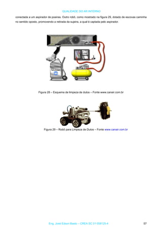 QUALIDADE DO AR INTERNO
conectada a um aspirador de poeiras. Outro robô, como mostrado na figura 29, dotado de escovas caminha
no sentido oposto, promovendo a retirada da sujeira, a qual é captada pelo aspirador.
Figura 28 – Esquema de limpeza de dutos – Fonte www.canair.com.br
Figura 29 – Robô para Limpeza de Dutos – Fonte www.canair.com.br
Eng. José Edson Basto – CREA SC 01 058125-4 57
 