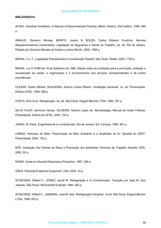 QUALIDADE DO AR INTERNO
BIBLIOGRAFIA
ACGIH. Industrial Ventilation, A Manual of Recommended Practice, Metric Version, 23rd edition, 1998, 495
p.
ARAÚJO, Giovanni Moraes, BENITO, Juarez & SOUZA, Carlos Roberto Coutinho. Normas
Regulamentadoras Comentadas, Legislação de Segurança e Saúde do Trabalho, 2a. ed. Rio de Janeiro:
Editado por Giovanni Moraes de Araújo e Juarez Benito, 2000, 1088 p.
BRASIL, C.L.T., Legislação Previdenciária e Constituição Federal. São Paulo: Rideel, 2003, 1192 p.
BRASIL. Lei nº 8.080 de 19 de Setembro de 1990. Dispõe sobre as condições para a promoção, proteção e
recuperação da saúde, a organização e o funcionamento dos serviços correspondentes e dá outras
providências.
CLEZAR, Carlos Alfredo, NOGUEIRA, Antonio Carlos Ribeiro. Ventilação Industrial. 1a. ed. Florianópolis:
Editora UFSC, 1999, 298 p.
COSTA, Enio Cruz. Refrigeração. 3a. ed. São Paulo: Edgard Blücher LTDA, 1982, 321 p.
SILVA FILHO, Germano Nunes, OLIVEIRA, Vetúria Lopes de. Microbiologia, Manual de Aulas Práticas,
Florianópolis: Editora da UFSC, 2004, 155 p.
JONES, W. Peter. Engenharia de ar condicionado. Rio de Janeiro: Ed. Campus, 1983, 461 p.
LISBOA, Henrique de Melo. Preservação do Meio Ambiente e a Qualidade do Ar. Apostila do CEST,
Florianópolis: 2004, 152 p.
MTE. Avaliação dos Fatores de Risco e Prevenção dos Ambientes Térmicos de Trabalho, Brasília: MTE,
2002, 52 p.
NIOSH. Guide to Industrial Respiratory Protection. 1987, 296 p.
OSHA. Personal Protective Equipment, USA, 2003, 43 p.
STOECKER, Wilbert F., JONES, Jerold W. Refrigeração e Ar Condicionado. Tradução por José M. Saiz
Jabardo. São Paulo: McGrawHill do Brasil, 1985, 482 p.
STOECKER, Wilbert F., JABARDO, José M. Saiz. Refrigeração Industrial. 1a.ed. São Paulo: Edgard Blücher
LTDA, 1998, 453 p.
Eng. José Edson Basto – CREA SC 01 058125-4 58
 