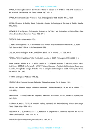 QUALIDADE DO AR INTERNO
BRASIL, Consolidação das Leis do Trabalho. “Texto do Decreto-lei n. 5.452 de 10-5-1943, atualizado...”.
30a ed. Atual. e aumentada. São Paulo: Saraiva, 2003, 1241 p.
BRASIL, Ministério da Saúde. Portaria no 3523, 28 de agosto de 1998. Brasília: D.O.U., 1998.
BRASIL, Ministério da Saúde. Saúde Ambiental e Gestão de Resíduos de Serviços de Saúde. Brasília,
2002, 450 p.
BROWN, R. C. Air Filtration, An Integrated Approach to the Theory and Applications of Fibrous Filters. First
edition. Greatt Britain: Pergamon Press, 1993, 270 p.
CARRIER. Catálogo de produtos. 15 p.
CONAMA. Resolução no 3 de 18 de junho de 1990. Padrões de qualidade do ar. Brasília: D.O.U., 1990.
CNS. Resolução Nº 163, de 28 de Setembro de 1995.
CREDER, Hélio. Instalações de Ar Condicionado. 5a.ed. Rio de Janeiro: LTC, 1996, 360 p.
PEREIRA FILHO, Hyppólito do Valle. Ventilação I. Apostila do CEST, Florianópolis: UFSC, 2003, 49 p.
SILVA JUNIOR, André L. P. L., DUARTE, Cláudia M., GONZALEZ, Edinaldo F., LADWIG, Edson, Basto,
José Edson, KOSTYCHA, Ronaldo P., IVANOV, Tatiana. Histologia e Fisiologia da Mitocôndria, Oxigenação
Muscular, Produção De Energia. Trabalho Final da Disciplina de Fisiologia do CEST, Florianópolis, UFSC,
não editado, 2003, 39 p.
HITACHI. Catálogo de Produtos, 1995, 8 p.
HOUSSAY, B.A. Fisiologia Humana, 3a Edição, Editora Guanabara, Rio de Janeiro, 1984.
MACINTYRE, Archibald Joseph. Ventilação Industrial e Controle da Poluição. 2a. ed. Rio de Janeiro: LTC,
1990, 403 p.
MANUAIS DE LEGISLAÇÃO ATLAS. Segurança e Medicina do Trabalho. 52a. ed. São Paulo: Editora Atlas,
2003, 715 p.
MCQUISTON, Faye C., PARKER, Jerald D.. Heating, Ventilating and Air Conditioning, Analysis and Design.
Fourth Edition. USA: 1994, 742 p.
MESQUITA, A. L. S., GUIMARÃES, F. A., NEFUSSI, N. Engenharia de Ventilação Industrial. 1a. ed. São
Paulo: Edgard Blücher LTDA, 1977, 442 p.
NIOSH. Occupational Respiratory Diseases, USA, 1987, 801 p.
Eng. José Edson Basto – CREA SC 01 058125-4 60
 