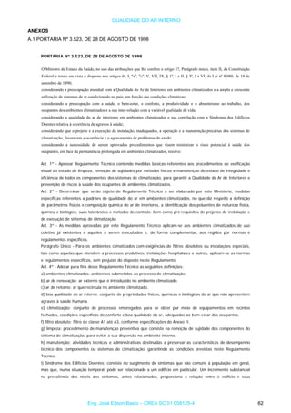 QUALIDADE DO AR INTERNO
ANEXOS
A.1 PORTARIA Nº 3.523, DE 28 DE AGOSTO DE 1998
PORTARIA Nº 3.523, DE 28 DE AGOSTO DE 1998
O Ministro de Estado da Saúde, no uso das atribuições que lhe confere o artigo 87, Parágrafo único, item II, da Constituição
Federal e tendo em vista o disposto nos artigos 6º, I, "a", "c", V, VII, IX, § 1º, I e II, § 3º, I a VI, da Lei nº 8.080, de 19 de
setembro de 1990;
considerando a preocupação mundial com a Qualidade do Ar de Interiores em ambientes climatizados e a ampla e crescente
utilização de sistemas de ar condicionado no país, em função das condições climáticas;
considerando a preocupação com a saúde, o bem-estar, o conforto, a produtividade e o absenteísmo ao trabalho, dos
ocupantes dos ambientes climatizados e a sua inter-relação com a variável qualidade de vida;
considerando a qualidade do ar de interiores em ambientes climatizados e sua correlação com a Síndrome dos Edifícios
Doentes relativa à ocorrência de agravos à saúde;
considerando que o projeto e a execução da instalação, inadequados, a operação e a manutenção precárias dos sistemas de
climatização, favorecem a ocorrência e o agravamento de problemas de saúde;
considerando a necessidade de serem aprovados procedimentos que visem minimizar o risco potencial à saúde dos
ocupantes, em face da permanência prolongada em ambientes climatizados, resolve:
Art. 1º - Aprovar Regulamento Técnico contendo medidas básicas referentes aos procedimentos de verificação
visual do estado de limpeza, remoção de sujidades por métodos físicos e manutenção do estado de integridade e
eficiência de todos os componentes dos sistemas de climatização, para garantir a Qualidade do Ar de Interiores e
prevenção de riscos à saúde dos ocupantes de ambientes climatizados.
Art. 2º - Determinar que serão objeto de Regulamento Técnico a ser elaborado por este Ministério, medidas
específicas referentes a padrões de qualidade do ar em ambientes climatizados, no que diz respeito a definição
de parâmetros físicos e composição química do ar de interiores, a identificação dos poluentes de natureza física,
química e biológica, suas tolerâncias e métodos de controle, bem como pré-requisitos de projetos de instalação e
de execução de sistemas de climatização.
Art. 3º - As medidas aprovadas por este Regulamento Técnico aplicam-se aos ambientes climatizados de uso
coletivo já existentes e aqueles a serem executados e, de forma complementar, aos regidos por normas e
regulamentos específicos.
Parágrafo Único - Para os ambientes climatizados com exigências de filtros absolutos ou instalações especiais,
tais como aquelas que atendem a processos produtivos, instalações hospitalares e outros, aplicam-se as normas
e regulamentos específicos, sem prejuízo do disposto neste Regulamento.
Art. 4º - Adotar para fins deste Regulamento Técnico as seguintes definições:
a) ambientes climatizados: ambientes submetidos ao processo de climatização.
b) ar de renovação: ar externo que é introduzido no ambiente climatizado.
c) ar de retorno: ar que recircula no ambiente climatizado.
d) boa qualidade do ar interno: conjunto de propriedades físicas, químicas e biológicas do ar que não apresentem
agravos à saúde humana.
e) climatização: conjunto de processos empregados para se obter por meio de equipamentos em recintos
fechados, condições específicas de conforto e boa qualidade do ar, adequadas ao bem-estar dos ocupantes.
f) filtro absoluto: filtro de classe A1 até A3, conforme especificações do Anexo II.
g) limpeza: procedimento de manutenção preventiva que consiste na remoção de sujidade dos componentes do
sistema de climatização, para evitar a sua dispersão no ambiente interno.
h) manutenção: atividades técnicas e administrativas destinadas a preservar as características de desempenho
técnico dos componentes ou sistemas de climatização, garantindo as condições previstas neste Regulamento
Técnico.
i) Síndrome dos Edifícios Doentes: consiste no surgimento de sintomas que são comuns à população em geral,
mas que, numa situação temporal, pode ser relacionado a um edifício em particular. Um incremento substancial
na prevalência dos níveis dos sintomas, antes relacionados, proporciona a relação entre o edifício e seus
Eng. José Edson Basto – CREA SC 01 058125-4 62
 