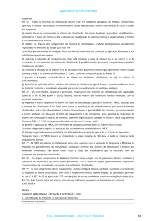 QUALIDADE DO AR INTERNO
ocupantes.
Art. 5º - Todos os sistemas de climatização devem estar em condições adequadas de limpeza, manutenção,
operação e controle, observadas as determinações, abaixo relacionadas, visando a prevenção de riscos à saúde
dos ocupantes:
a) manter limpos os componentes do sistema de climatização, tais como: bandejas, serpentinas, umidificadores,
ventiladores e dutos, de forma a evitar a difusão ou multiplicação de agentes nocivos à saúde humana e manter
a boa qualidade do ar interno.
b) utilizar, na limpeza dos componentes do sistema de climatização, produtos biodegradáveis devidamente
registrados no Ministério da Saúde para esse fim.
c) verificar periodicamente as condições física dos filtros e mantê-los em condições de operação. Promover a sua
substituição quando necessária.
d) restringir a utilização do compartimento onde está instalada a caixa de mistura do ar de retorno e ar de
renovação, ao uso exclusivo do sistema de climatização. É proibido conter no mesmo compartimento materiais,
produtos ou utensílios.
e) preservar a captação de ar externo livre de possíveis fontes poluentes externas que apresentem riscos à saúde
humana e dotá-la no mínimo de filtro classe G1 (um), conforme as especificações do Anexo II.
f) garantir a adequada renovação do ar de interior dos ambientes climatizados, ou seja no mínimo de
27m3/h/pessoa.
g) descartar as sujidades sólidas, retiradas do sistema de climatização após a limpeza, acondicionadas em sacos
de material resistente e porosidade adequada, para evitar o espalhamento de partículas inaláveis.
Art. 6º - Os proprietários, locatários e prepostos, responsáveis por sistemas de climatização com capacidade
acima de 5 TR (15.000 kcal/h = 60.000 BTU/H), deverão manter um responsável técnico habilitado, com as
seguintes atribuições:
a) implantar e manter disponível no imóvel um Plano de Manutenção, Operação e Controle - PMOC, adotado para
o sistema de climatização. Este Plano deve conter a identificação do estabelecimento que possui ambientes
climatizados, a descrição das atividades a serem desenvolvidas, a periodicidade das mesmas, as recomendações
a serem adotadas em situações de falha do equipamento e de emergência, para garantia de segurança do
sistema de climatização e outros de interesse, conforme especificações contidas no Anexo I deste Regulamento
Técnico e NBR 13971/97 da Associação Brasileira de Normas Técnicas - ABNT.
b) garantir a aplicação do PMOC por intermédio da execução contínua direta ou indireta deste serviço.
c) manter disponível o registro da execução dos procedimentos estabelecidos no PMOC.
d) divulgar os procedimentos e resultados das atividades de manutenção, operação e controle aos ocupantes.
Parágrafo Único - O PMOC deverá ser implantado no prazo máximo de 180 dias, a partir da vigência deste
Regulamento Técnico.
Art. 7º - O PMOC do sistema de climatização deve estar coerente com a legislação de Segurança e Medicina do
Trabalho. Os procedimentos de manutenção, operação e controle dos sistemas de climatização e limpeza dos
ambientes climatizados, não devem trazer riscos a saúde dos trabalhadores que os executam, nem aos
ocupantes dos ambientes climatizados.
Art. 8º - Os órgãos competentes de Vigilância Sanitária farão cumprir este Regulamento Técnico, mediante a
realização de inspeções e de outras ações pertinentes, com o apoio de órgãos governamentais, organismos
representativos da comunidade e ocupantes dos ambientes climatizados.
Art. 9º - O não cumprimento deste Regulamento Técnico configura infração sanitária, sujeitando o proprietário
ou locatário do imóvel ou preposto, bem como o responsável técnico, quando exigido, às penalidades previstas
na Lei nº 6.437, de 20 de agosto de 1977, sem prejuízo de outras penalidades previstas em legislação específica.
Art. 10 - Esta Portaria entra em vigor na data da sua publicação, revogadas as disposições em contrário.
JOSÉ SERRA
ANEXO I
PLANO DE MANUTENÇÃO, OPERAÇÃO E CONTROLE - PMOC
1 - Identificação do Ambiente ou Conjunto de Ambientes:
Nome (Edifício/Entidade)
Eng. José Edson Basto – CREA SC 01 058125-4 63
 
