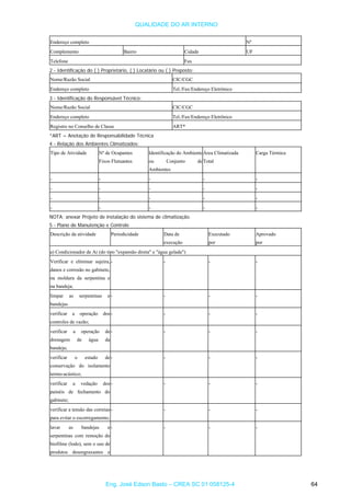QUALIDADE DO AR INTERNO
Endereço completo Nº
Complemento Bairro Cidade UF
Telefone Fax
2 - Identificação do ( ) Proprietário, ( ) Locatário ou ( ) Preposto:
Nome/Razão Social CIC/CGC
Endereço completo Tel./Fax/Endereço Eletrônico
3 - Identificação do Responsável Técnico:
Nome/Razão Social CIC/CGC
Endereço completo Tel./Fax/Endereço Eletrônico
Registro no Conselho de Classe ART*
*ART = Anotação de Responsabilidade Técnica
4 - Relação dos Ambientes Climatizados:
Tipo de Atividade Nº de Ocupantes Identificação do Ambiente
ou Conjunto de
Ambientes
Área Climatizada Carga Térmica
Fixos Flutuantes Total
- - - - -
- - - - -
- - - - -
- - - - -
NOTA: anexar Projeto de instalação do sistema de climatização.
5 - Plano de Manutenção e Controle
Descrição da atividade Periodicidade Data de Executado Aprovado
execução por por
a) Condicionador de Ar (do tipo "expansão direta" e "água gelada")
Verificar e eliminar sujeira,
danos e corrosão no gabinete,
na moldura da serpentina e
na bandeja;
- - - -
limpar as serpentinas e
bandejas
- - - -
verificar a operação dos
controles de vazão;
- - - -
verificar a operação de
drenagem de água da
bandeja;
- - - -
verificar o estado de
conservação do isolamento
termo-acústico;
- - - -
verificar a vedação dos - - - -
painéis de fechamento do
gabinete;
verificar a tensão das correias
para evitar o escorregamento;
- - - -
lavar as bandejas e
serpentinas com remoção do
- - - -
biofilme (lodo), sem o uso de
produtos desengraxantes e
Eng. José Edson Basto – CREA SC 01 058125-4 64
 
