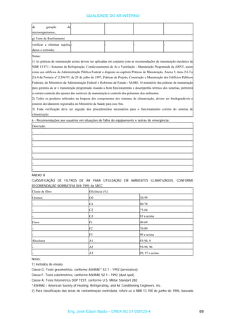 QUALIDADE DO AR INTERNO
de geração de
microorganismos;
g) Torre de Resfriamento
verificar e eliminar sujeira,
danos e corrosão;
- - - -
Notas:
1) As práticas de manutenção acima devem ser aplicadas em conjunto com as recomendações de manutenção mecânica da
NBR 13.971 - Sistemas de Refrigeração. Condicionamento de Ar e Ventilação - Manutenção Programada da ABNT, assim
como aos edifícios da Administração Pública Federal o disposto no capítulo Práticas de Manutenção, Anexo 3, itens 2.6.3 e
2.6.4 da Portaria nº 2.296/97, de 23 de julho de 1997, Práticas de Projeto, Construção e Manutenção dos Edifícios Públicos
Federais, do Ministério da Administração Federal e Reformas de Estado - MARE. O somatório das práticas de manutenção
para garantia do ar e manutenção programada visando o bom funcionamento e desempenho térmico dos sistemas, permitirá
o correto controle dos ajustes das variáveis de manutenção e controle dos poluentes dos ambientes.
2) Todos os produtos utilizados na limpeza dos componentes dos sistemas de climatização, devem ser biodegradáveis e
estarem devidamente registrados no Ministério da Saúde para esse fim.
3) Toda verificação deve ser seguida dos procedimentos necessários para o funcionamento correto do sistema de
climatização.
6 - Recomendações aos usuários em situações de falha do equipamento e outras de emergência:
Descrição:
-
-
-
-
-
-
-
ANEXO II
CLASSIFICAÇÃO DE FILTROS DE AR PARA UTILIZAÇÃO EM AMBIENTES CLIMATIZADOS, CONFORME
RECOMENDAÇÃO NORMATIVA 004-1995 da SBCC
Classe de filtro Eficiência (%)
Grossos G0 30-59
- G1 60-74
- G2 75-84
- G3 85 e acima
Finos F1 40-69
- F2 70-89
- F3 90 e acima
Absolutos A1 85-94, 9
- A2 95-99, 96
- A3 99, 97 e acima
Notas:
1) métodos de ensaio:
Classe G: Teste gravimétrico, conforme ASHRAE* 52.1 - 1992 (arrestance)
Classe F: Teste colorimétrico, conforme ASHRAE 52.1 - 1992 (dust spot)
Classe A: Teste fotométrico DOP TEST, conforme U.S. Militar Standart 282
*ASHRAE - American Society of Heating, Refrigerating, and Air Conditioning Engineers, Inc.
2) Para classificação das áreas de contaminação controlada, referir-se a NBR 13.700 de junho de 1996, baseada
Eng. José Edson Basto – CREA SC 01 058125-4 69
 