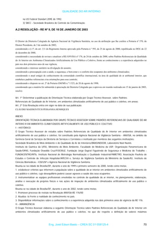 QUALIDADE DO AR INTERNO
na US Federal Standart 209E de 1992.
3) SBCC - Sociedade Brasileira de Controle da Contaminação.
A.2 RESOLUÇÃO - RE Nº 9, DE 16 DE JANEIRO DE 2003
O Diretor da Diretoria Colegiada da Agência Nacional de Vigilância Sanitária, no uso da atribuição que lhe confere a Portaria nº 570, do
Diretor Presidente, de 3 de outubro de 2002;
considerando o § 3º, do art. 111 do Regimento Interno aprovado pela Portaria n.º 593, de 25 de agosto de 2000, republicada no DOU de 22
de dezembro de 2000,
considerando a necessidade de revisar e atualizar a RE/ANVISA nº 176, de 24 de outubro de 2000, sobre Padrões Referenciais de Qualidade
do Ar Interior em Ambientes Climatizados Artificialmente de Uso Público e Coletivo, frente ao conhecimento e a experiência adquiridos no
país nos dois primeiros anos de sua vigência;
considerando o interesse sanitário na divulgação do assunto;
considerando a preocupação com a saúde, a segurança, o bem-estar e o conforto dos ocupantes dos ambientes climatizados;
considerando o atual estágio de conhecimento da comunidade científica internacional, na área de qualidade do ar ambiental interior, que
estabelece padrões referenciais e/ou orientações para esse controle;
considerando o disposto no art. 2º da Portaria GM/MS n.º 3.523, de 28 de agosto de 1998;
considerando que a matéria foi submetida à apreciação da Diretoria Colegiada que a aprovou em reunião realizada em 15 de janeiro de 2003,
resolve:
Art. 1º Determinar a publicação de Orientação Técnica elaborada por Grupo Técnico Assessor, sobre Padrões
Referenciais de Qualidade do Ar Interior, em ambientes climatizados artificialmente de uso público e coletivo, em anexo.
Art. 2º Esta Resolução entra em vigor na data de sua publicação.
CLÁUDIO MAIEROVITCH PESSANHA HENRIQUES
ANEXO
ORIENTAÇÃO TÉCNICA ELABORADA POR GRUPO TÉCNICO ASSESSOR SOBRE PADRÕES REFERENCIAIS DE QUALIDADE DO AR
INTERIO R EM AMBIENTES CLIMATIZADOS ARTIFICIALMENTE DE USO PÚBLICO E COLETIVO
I - HISTÓRICO
O Grupo Técnico Assessor de estudos sobre Padrões Referenciais de Qualidade do Ar Interior em ambientes climatizados
artificialmente de uso público e coletivo, foi constituído pela Agência Nacional de Vigilância Sanitária - ANVISA, no âmbito da
Gerência Geral de Serviços da Diretoria de Serviços e Correlatos e instituído por membros das seguintes instituições:
Sociedade Brasileira de Meio Ambiente e de Qualidade do Ar de Interiores/BRASINDOOR, Laboratório Noel Nutels
Instituto de Química da UFRJ, Ministério do Meio Ambiente, Faculdade de Medicina da USP, Organização Panamericana de
Saúde/OPAS, Fundação Oswaldo Cruz/FIOCRUZ, Fundação Jorge Duprat Figueiredo de Segurança e Medicina do Trabalho -
FUNDACENTRO/MTb, Instituto Nacional de Metrologia Normalização e Qualidade Industrial/INMETRO, Associação Paulista de
Estudos e Controle de Infecção Hospitalar/APECIH e, Serviço de Vigilância Sanitária do Ministério da Saúde/RJ, Instituto de
Ciências Biomédicas - ICB/USP e Agência Nacional de Vigilância Sanitária.
Reuniu-se na cidade de Brasília/DF, durante o ano de 1999 e primeiro semestre de 2000, tendo como metas:
1. estabelecer critérios que informem a população sobre a qualidade do ar interior em ambientes climatizados artificialmente de
uso público e coletivo, cujo desequilíbrio poderá causar agravos a saúde dos seus ocupantes;
2. instrumentalizar as equipes profissionais envolvidas no controle de qualidade do ar interior, no planejamento, elaboração,
análise e execução de projetos físicos e nas ações de inspeção de ambientes climatizados artificialmente de uso público e
coletivo.
Reuniu-se na cidade de Brasília/DF, durante o ano de 2002, tendo como metas:
1. Promover processo de revisão na Resolução ANVISA-RE 176/00
2. Atualiza -la frente a realidade do conhecimento no país.
3. Disponibilizar informações sobre o conhecimento e a experiência adquirida nos dois primeiros anos de vigência da RE 176.
II - ABRANGÊNCIA
O Grupo Técnico Assessor elaborou a seguinte Orientação Técnica sobre Padrões Referenciais de Qualidade do Ar Interior em
ambientes climatizados artificialmente de uso público e coletivo, no que diz respeito a definição de valores máximos
Eng. José Edson Basto – CREA SC 01 058125-4 70
 
