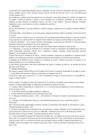 QUALIDADE DO AR INTERNO
recomendáveis para contaminação biológica, química e parâmetros físicos do ar interior, a identificação das fontes poluentes de
natureza biológica, química e física, métodos analíticos ( Normas Técnicas 001, 002, 003 e 004 ) e as recomendações para
controle (Quadros I e II ).
Recomendou que os padrões referenciais adotadas por esta Orientação Técnica sejam aplicados aos ambientes climatizados de
uso público e coletivo já existentes e aqueles a serem instalados. Para os ambientes climatizados de uso restrito, com
exigências de filtros absolutos ou instalações especiais, tais como os que atendem a processos produtivos, instalações
hospitalares e outros, sejam aplicadas as normas e regulamentos específicos.
III - DEFINIÇÕES
Para fins desta Orientação Técnica são adotadas as seguintes definições, complementares às adotadas na Portaria GM/MS n.º
3.523/98:
a) Aerodispersóides: sistema disperso, em um meio gasoso, composto de partículas sólidas e/ou líquidas. O mesmo que aerosol
ou aerossol.
b) ambiente aceitável: ambientes livres de contaminantes em concentrações potencialmente perigosas à saúde dos ocupantes
ou que apresentem um mínimo de 80% dos ocupantes destes ambientes sem queixas ou sintomatologia de desconforto, 2
c) ambientes climatizados : são os espaços fisicamente determinados e caracterizados por dimensões e instalações próprias,
submetidos ao processo de climatização, através de equipamentos.
d) ambiente de uso público e coletivo: espaço fisicamente determinado e aberto a utilização de muitas pessoas.
e) ar condicionado: é o processo de tratamento do ar, destinado a manter os requerimentos de Qualidade do Ar Interior do
espaço condicionado, controlando variáveis como a temperatura, umidade, velocidade, material particulado, partículas
biológicas e teor de dióxido de carbono (CO2).
f) Padrão Referencial de Qualidade do Ar Interior : marcador qualitativo e quantitativo de qualidade do ar ambiental interior,
utilizado como sentinela para determinar a necessidade da busca das fontes poluentes ou das intervenções ambientais
g) Qualidade do Ar Ambiental Interior: Condição do ar ambiental de interior, resultante do processo de ocupação de um
ambiente fechado com ou sem climatização artificial.
h) Valor Máximo Recomendável: Valor limite recomendável que separa as condições de ausência e de presença do risco de
agressão à saúde humana.
IV - PADRÕES REFERENCIAIS
Recomenda os seguintes Padrões Referenciais de Qualidade do Ar Interior em ambientes climatizados de uso público e coletivo.
1 - O Valor Máximo Recomendável - VMR, para contaminação microbiológica deve ser
750 ufc/m3 de fungos, para a relação I/E 1,5, onde I é a quantidade de fungos no ambiente interior e E é a quantidade de
fungos no ambiente exterior.
NOTA: A relação I/E é exigida como forma de avaliação frente ao conceito de normalidade, representado pelo meio ambiente
exterior e a tendência epidemiológica de amplificação dos poluentes nos ambientes fechados.
1.1 - Quando o VMR for ultrapassado ou a relação I/E for > 1,5, é necessário fazer um diagnóstico de fontes poluentes para
uma intervenção corretiva.
1.2 - É inaceitável a presença de fungos patogênicos e toxigênicos.
2 - Os Valores Máximos Recomendáveis para contaminação química são:
2.1 - 1000 ppm de dióxido de carbono - ( CO2 ) , como indicador de renovação de ar externo, recomendado para conforto e
bem-estar2.
2.2 - 80 µg/m 3 de aerodispersóides totais no ar, como indicador do grau de pureza do ar e limpeza do ambiente
climatizado4.
NOTA: Pela falta de dados epidemiológicos brasileiros é mantida a recomendação como indicador de renovação do ar o valor =
1000 ppm de Dióxido de carbono - CO2
3 - Os valores recomendáveis para os parâmetros físicos de temperatura, umidade, velocidade e taxa de renovação do ar e de
grau de pureza do ar, deverão estar de acordo com a NBR 6401 - Instalações Centrais de Ar Condicionado para Conforto -
Parâmetros Básicos de Projeto da ABNT - Associação Brasileira de Normas Técnicas5.
3.1 - a faixa recomendável de operação das Temperaturas de Bulbo Seco, nas condições internas para verão, deverá variar de
230C a 260C, com exceção de ambientes de arte que deverão operar entre 210C e 230C. A faixa máxima de operação deverá
variar de 26,50C a 270C, com exceção das áreas de acesso que poderão operar até 280C. A seleção da faixa depende da
finalidade e do local da instalação. Para condições internas para inverno, a faixa recomendável de operação deverá variar de
200C a 220C.
Eng. José Edson Basto – CREA SC 01 058125-4 71
 