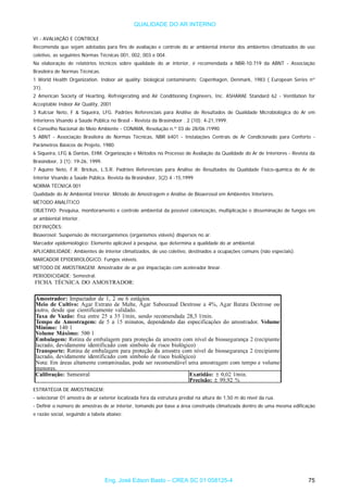 QUALIDADE DO AR INTERNO
VI - AVALIAÇÃO E CONTROLE
Recomenda que sejam adotadas para fins de avaliação e controle do ar ambiental interior dos ambientes climatizados de uso
coletivo, as seguintes Normas Técnicas 001, 002, 003 e 004.
Na elaboração de relatórios técnicos sobre qualidade do ar interior, é recomendada a NBR-10.719 da ABNT - Associação
Brasileira de Normas Técnicas.
1 World Health Organization. Indoor air quality: biological contaminants; Copenhagen, Denmark, 1983 ( European Series nº
31).
2 American Society of Hearting, Refreigerating and Air Conditioning Engineers, Inc. ASHARAE Standard 62 - Ventilation for
Acceptable Indoor Air Quality, 2001
3 Kulcsar Neto, F & Siqueira, LFG. Padrões Referenciais para Análise de Resultados de Qualidade Microbiológica do Ar em
Interiores Visando a Saúde Pública no Brasil - Revista da Brasindoor . 2 (10): 4-21,1999.
4 Conselho Nacional do Meio Ambiente - CONAMA, Resolução n.º 03 de 28/06 /1990.
5 ABNT - Associação Brasileira de Normas Técnicas, NBR 6401 - Instalações Centrais de Ar Condicionado para Conforto -
Parâmetros Básicos de Projeto, 1980.
6 Siqueira, LFG & Dantas, EHM. Organização e Métodos no Processo de Avaliação da Qualidade do Ar de Interiores - Revista da
Brasindoor, 3 (1): 19-26, 1999.
7 Aquino Neto, F.R; Brickus, L.S.R. Padrões Referenciais para Análise de Resultados da Qualidade Físico-química do Ar de
Interior Visando a Saúde Pública. Revista da Brasindoor, 3(2):4 -15,1999
NORMA TÉCNICA 001
Qualidade do Ar Ambiental Interior. Método de Amostragem e Análise de Bioaerosol em Ambientes Interiores.
MÉTODO ANALÍTICO
OBJETIVO: Pesquisa, monitoramento e controle ambiental da possível colonização, multiplicação e disseminação de fungos em
ar ambiental interior.
DEFINIÇÕES:
Bioaerosol: Suspensão de microorganismos (organismos viáveis) dispersos no ar.
Marcador epidemiológico: Elemento aplicável à pesquisa, que determina a qualidade do ar ambiental.
APLICABILIDADE: Ambientes de interior climatizados, de uso coletivo, destinados a ocupações comuns (não especiais).
MARCADOR EPIDEMIOLÓGICO: Fungos viáveis.
MÉTODO DE AMOSTRAGEM: Amostrador de ar por impactação com acelerador linear.
PERIODICIDADE: Semestral.
ESTRATÉGIA DE AMOSTRAGEM:
- selecionar 01 amostra de ar exterior localizada fora da estrutura predial na altura de 1,50 m do nível da rua.
- Definir o número de amostras de ar interior, tomando por base a área construída climatizada dentro de uma mesma edificação
e razão social, seguindo a tabela abaixo:
Eng. José Edson Basto – CREA SC 01 058125-4 75
 