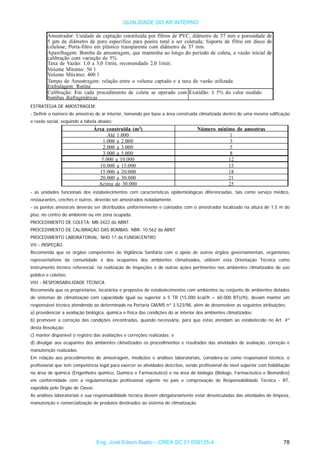 QUALIDADE DO AR INTERNO
ESTRATÉGIA DE AMOSTRAGEM:
- Definir o número de amostras de ar interior, tomando por base a área construída climatizada dentro de uma mesma edificação
e razão social, seguindo a tabela abaixo:
- as unidades funcionais dos estabelecimentos com características epidemiológicas diferenciadas, tais como serviço médico,
restaurantes, creches e outros, deverão ser amostrados isoladamente.
- os pontos amostrais deverão ser distribuídos uniformemente e coletados com o amostrador localizado na altura de 1,5 m do
piso, no centro do ambiente ou em zona ocupada.
PROCEDIMENTO DE COLETA: MB-3422 da ABNT.
PROCEDIMENTO DE CALIBRAÇÃO DAS BOMBAS: NBR- 10.562 da ABNT
PROCEDIMENTO LABORATORIAL: NHO 17 da FUNDACENTRO
VII - INSPEÇÃO
Recomenda que os órgãos competentes de Vigilância Sanitária com o apoio de outros órgãos governamentais, organismos
representativos da comunidade e dos ocupantes dos ambientes climatizados, utilizem esta Orientação Técnica como
instrumento técnico referencial, na realização de inspeções e de outras ações pertinentes nos ambientes climatizados de uso
público e coletivo.
VIII - RESPONSABILIDADE TÉCNICA
Recomenda que os proprietários, locatários e prepostos de estabelecimentos com ambientes ou conjunto de ambientes dotados
de sistemas de climatização com capacidade igual ou superior a 5 TR (15.000 kcal/h = 60.000 BTU/h), devam manter um
responsável técnico atendendo ao determinado na Portaria GM/MS nº 3.523/98, além de desenvolver as seguintes atribuições:
a) providenciar a avaliação biológica, química e física das condições do ar interior dos ambientes climatizados;
b) promover a correção das condições encontradas, quando necessária, para que estas atendam ao estabelecido no Art. 4º
desta Resolução;
c) manter disponível o registro das avaliações e correções realizadas; e
d) divulgar aos ocupantes dos ambientes climatizados os procedimentos e resultados das atividades de avaliação, correção e
manutenção realizadas.
Em relação aos procedimentos de amostragem, medições e análises laboratoriais, considera-se como responsável técnico, o
profissional que tem competência legal para exercer as atividades descritas, sendo profissional de nível superior com habilitação
na área de química (Engenheiro químico, Químico e Farmacêutico) e na área de biologia (Biólogo, Farmacêutico e Biomédico)
em conformidade com a regulamentação profissional vigente no país e comprovação de Responsabilidade Técnica - RT,
expedida pelo Órgão de Classe.
As análises laboratoriais e sua responsabilidade técnica devem obrigatoriamente estar desvinculadas das atividades de limpeza,
manutenção e comercialização de produtos destinados ao sistema de climatização.
Eng. José Edson Basto – CREA SC 01 058125-4 78
 