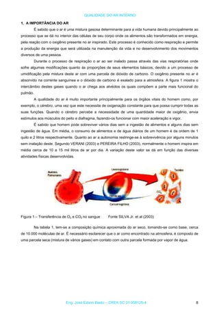 QUALIDADE DO AR INTERNO
1. A IMPORTÂNCIA DO AR
É sabido que o ar é uma mistura gasosa determinante para a vida humana devido principalmente ao
processo que se dá no interior das células de seu corpo onde os alimentos são transformados em energia,
pela reação com o oxigênio presente no ar inspirado. Este processo é conhecido como respiração e permite
a produção da energia que será utilizada na manutenção da vida e no desenvolvimento dos movimentos
diversos de uma pessoa.
Durante o processo de respiração o ar ao ser inalado passa através das vias respiratórias onde
sofre algumas modificações quanto às proporções de seus elementos básicos, devido a um processo de
umidificação pela mistura deste ar com uma parcela de dióxido de carbono. O oxigênio presente no ar é
absorvido na corrente sanguínea e o dióxido de carbono é exalado para a atmosfera. A figura 1 mostra o
intercâmbio destes gases quando o ar chega aos alvéolos os quais compõem a parte mais funcional do
pulmão.
A qualidade do ar é muito importante principalmente para os órgãos vitais do homem como, por
exemplo, o cérebro, uma vez que este necessita de oxigenação constante para que possa cumprir todas as
suas funções. Quando o cérebro percebe a necessidade de uma quantidade maior de oxigênio, envia
estímulos aos músculos do peito e diafragma, fazendo-os funcionar com maior aceleração e vigor.
É sabido que homem pode sobreviver vários dias sem a ingestão de alimentos e alguns dias sem
ingestão de água. Em média, o consumo de alimentos e de água diários de um homem é da ordem de 1
quilo e 2 litros respectivamente. Quanto ao ar a autonomia restringe-se à sobrevivência por alguns minutos
sem inalação deste. Segundo VERANI (2003) e PEREIRA FILHO (2003), normalmente o homem inspira em
média cerca de 10 a 15 mil litros de ar por dia. A variação deste valor se dá em função das diversas
atividades físicas desenvolvidas.
Figura 1 – Transferência de O2 e CO no sangue Fonte SILVA Jr. et al (2003)2
Na tabela 1, tem-se a composição química aproximada do ar seco, tomando-se como base, cerca
de 10.000 moléculas de ar. É necessário esclarecer que o ar como encontrado na atmosfera, é composto de
uma parcela seca (mistura de vários gases) em contato com outra parcela formada por vapor de água.
Eng. José Edson Basto – CREA SC 01 058125-4 8
 