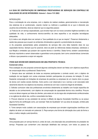 QUALIDADE DO AR INTERNO
A.4 GUIA DE CONTRATAÇÃO DE EMPRESAS PRESTADORAS DE SERVIÇOS EM CONTROLE DE
QUALIDADE DE AR DE INTERIORES. Volume I - Guia nº 01 2003
INTRODUÇÃO
Para a contratação de uma empresa, com o objetivo de realizar analises, gerenciamentos e manutenção
dos sistemas de ar condicionado, visando manter ou melhorar a qualidade do ar que é oferecido aos
usuários dos ambientes, deve-se observar que os seguintes passos:
a) Trata-se de um serviço especializado, que envolve hoje com os novos conceitos higiênico-sanitário e de
qualidade de vida, o conhecimento técnico-científico da área específica e as soluções tecnológicas
adequadas;
b) A meta a ser atingida deve ser sempre a “boa qualidade do ar que se respira”. Preservar diretamente a
saúde das pessoas que ocupam os ambientes climatizados e garantir a produtividade da empresa;
c) As propostas apresentadas pelos prestadores de serviços dão uma idéia bastante clara de sua
capacidade técnica. Sempre que for possível, deve se pedir as referencias destas empresas, sobretudo a
sua filiação e entidades que possam dar suporte técnico e científico. Desta forma, existem características
técnicas importante a serem observadas e garantidas numa proposta, bem como características comerciais
e éticas o que passamos a expor em seguida:
ITENS QUE DEVEM SER OBSERVADOS EM UMA PROPOSTA TÉCNICA
Comercial e ética.
Para avaliação de uma proposta comercial algumas solicitações devem ser feitas com objetivos específicos
de comprovação ética e profissional. Desta forma:
1. Sempre deve ser solicitado de todas as empresa participantes o contrato social, com o objetivo de
avaliação de sua ligação com outras empresas também participantes do processo de licitação. É muito
freqüente composição em licitações de empresas de parentes ou empresas de um mesmo dono ou grupo
de donos com razões sociais distintas. Outro ponto a ser observado é se o serviço a ser executado está
claramente descrito nos objetivos da empresa, evitando-se com isso o exercício ilegal de atividades.
2. Solicitar curriculum vitae dos profissionais envolvidos diretamente ao trabalho com função específica de
decisão ou de conhecimento, com objetivo de comprovação de capacidade técnico e/ou científica. Procure
nunca se deixar enganar por listas de clientes, pois estas em via de regra são simplesmente confeccionadas
e na vigência de utilizá- las, confira a veracidade dos fatos.
3. Procure observar se seu prestador de serviço é afiliado de alguma Sociedade Científica ou se possui
alguma forma de certificação como, por exemplo “Selo de Qualidade” em sua área de atuação, emitido pela
Sociedade Científica.
4. Tome sempre muito cuidado com associações de empresas que simulam organizações científicas com
objetivo de atrair um mercado em potencial. 5. Peça sempre uma forma de otimização dos custo de forma a
obter a melhor relação custo-benefício.
Técnica.
Uma proposta para um serviço técnico é, antes de tudo, uma descrição dos procedimentos do prestador de
serviço. Propostas que contenham uma descrição detalhada dos serviços, com todos os passos da
Eng. José Edson Basto – CREA SC 01 058125-4 80
 