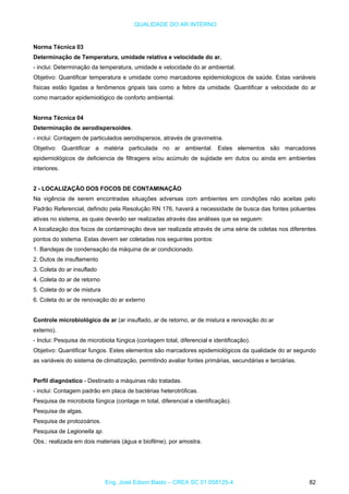 QUALIDADE DO AR INTERNO
Norma Técnica 03
Determinação de Temperatura, umidade relativa e velocidade do ar.
- inclui: Determinação da temperatura, umidade e velocidade do ar ambiental.
Objetivo: Quantificar temperatura e umidade como marcadores epidemiologicos de saúde. Estas variáveis
físicas estão ligadas a fenômenos gripais tais como a febre da umidade. Quantificar a velocidade do ar
como marcador epidemiológico de conforto ambiental.
Norma Técnica 04
Determinação de aerodispersoides.
- inclui: Contagem de particulados aerodispersos, através de gravimetria.
Objetivo: Quantificar a matéria particulada no ar ambiental. Estes elementos são marcadores
epidemiológicos de deficiencia de filtragens e/ou acúmulo de sujidade em dutos ou ainda em ambientes
interiores.
2 - LOCALIZAÇÃO DOS FOCOS DE CONTAMINAÇÃO
Na vigência de serem encontradas situações adversas com ambientes em condições não aceitas pelo
Padrão Referencial, definido pela Resolução RN 176, haverá a necessidade de busca das fontes poluentes
ativas no sistema, as quais deverão ser realizadas através das análises que se seguem:
A localização dos focos de contaminação deve ser realizada através de uma série de coletas nos diferentes
pontos do sistema. Estas devem ser coletadas nos seguintes pontos:
1. Bandejas de condensação da máquina de ar condicionado.
2. Dutos de insuflamento
3. Coleta do ar insuflado
4. Coleta do ar de retorno
5. Coleta do ar de mistura
6. Coleta do ar de renovação do ar externo
Controle microbiológico de ar (ar insuflado, ar de retorno, ar de mistura e renovação do ar
externo).
- Inclui: Pesquisa de microbiota fúngica (contagem total, diferencial e identificação).
Objetivo: Quantificar fungos. Estes elementos são marcadores epidemiológicos da qualidade do ar segundo
as variáveis do sistema de climatização, permitindo avaliar fontes primárias, secundárias e terciárias.
Perfil diagnóstico - Destinado a máquinas não tratadas.
- inclui: Contagem padrão em placa de bactérias heterotróficas.
Pesquisa de microbiota fúngica (contage m total, diferencial e identificação).
Pesquisa de algas.
Pesquisa de protozoários.
Pesquisa de Legionella sp.
Obs.: realizada em dois materiais (água e biofilme), por amostra.
Eng. José Edson Basto – CREA SC 01 058125-4 82
 