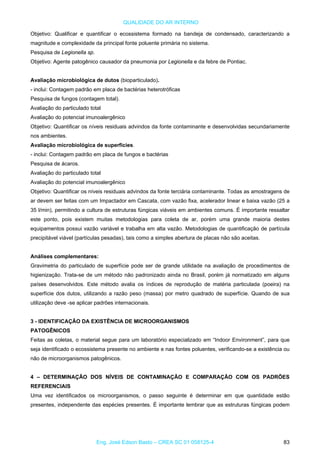 QUALIDADE DO AR INTERNO
Objetivo: Qualificar e quantificar o ecossistema formado na bandeja de condensado, caracterizando a
magnitude e complexidade da principal fonte poluente primária no sistema.
Pesquisa de Legionella sp.
Objetivo: Agente patogênico causador da pneumonia por Legionella e da febre de Pontiac.
Avaliação microbiológica de dutos (bioparticulado).
- inclui: Contagem padrão em placa de bactérias heterotróficas
Pesquisa de fungos (contagem total).
Avaliação do particulado total
Avaliação do potencial imunoalergênico
Objetivo: Quantificar os níveis residuais advindos da fonte contaminante e desenvolvidas secundariamente
nos ambientes.
Avaliação microbiológica de superfícies.
- inclui: Contagem padrão em placa de fungos e bactérias
Pesquisa de ácaros.
Avaliação do particulado total
Avaliação do potencial imunoalergênico
Objetivo: Quantificar os níveis residuais advindos da fonte terciária contaminante. Todas as amostragens de
ar devem ser feitas com um Impactador em Cascata, com vazão fixa, acelerador linear e baixa vazão (25 a
35 l/min), permitindo a cultura de estruturas fúngicas viáveis em ambientes comuns. É importante ressaltar
este ponto, pois existem muitas metodologias para coleta de ar, porém uma grande maioria destes
equipamentos possui vazão variável e trabalha em alta vazão. Metodologias de quantificação de partícula
precipitável viável (partículas pesadas), tais como a simples abertura de placas não são aceitas.
Análises complementares:
Gravimetria do particulado de superfície pode ser de grande utilidade na avaliação de procedimentos de
higienização. Trata-se de um método não padronizado ainda no Brasil, porém já normatizado em alguns
países desenvolvidos. Este método avalia os índices de reprodução de matéria particulada (poeira) na
superfície dos dutos, utilizando a razão peso (massa) por metro quadrado de superfície. Quando de sua
utilização deve -se aplicar padrões internacionais.
3 - IDENTIFICAÇÃO DA EXISTÊNCIA DE MICROORGANISMOS
PATOGÊNICOS
Feitas as coletas, o material segue para um laboratório especializado em “Indoor Environment”, para que
seja identificado o ecossistema presente no ambiente e nas fontes poluentes, verificando-se a existência ou
não de microorganismos patogênicos.
4 – DETERMINAÇÃO DOS NÍVEIS DE CONTAMINAÇÃO E COMPARAÇÃO COM OS PADRÕES
REFERENCIAIS
Uma vez identificados os microorganismos, o passo seguinte é determinar em que quantidade estão
presentes, independente das espécies presentes. É importante lembrar que as estruturas fúngicas podem
Eng. José Edson Basto – CREA SC 01 058125-4 83
 