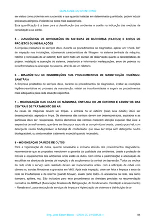 QUALIDADE DO AR INTERNO
ser vistas como proteínas em suspensão e que quando inaladas em determinada quantidade, podem induzir
processos alérgicos, iniciando-se pelos mais susceptíveis.
Esta quantificação é a base para a classificação dos ambientes e auxilia na indicação das medidas de
remediação a se adotar.
5 – DIAGNÓSTICO DE IMPRECISÕES EM SISTEMAS DE BARREIRAS (FILTROS) E ERROS DE
PROJETOS OU INSTALAÇÕES
A empresa prestadora de serviços deve, durante os procedimentos de diagnóstico, aplicar um “check- list”
de inspeção nas instalações, observando características de filtragem no sistema (entrada da máquina,
retorno e renovação de ar externo) bem como todo um escopo de observação quanto a características de
projeto, instalação e operação do sistema, detectando e informando inadequações, erros de projetos ou
inconformidades na operação do sistema, através de um relatório.
6 – DIAGNÓSTICO DE INCORREÇÕES NOS PROCEDIMENTOS DE MANUTENÇÃO HIGIÊNICO-
SANITÁRIA
A Empresa prestadora de serviços deve, durante os procedimentos de diagnóstico, avaliar as condições
higiênico-sanitárias no processo de manutenção, relatar as inconformidades e sugerir os procedimentos
mais adequados para cada situação específica.
7 – HIGIENIZAÇÃO DAS CASAS DE MÁQUINAS, ENTRADA DO AR EXTERNO E LEMENTOS DAS
CENTRAIS DE TRATAMENTO DO AR
As casas de máquinas devem ser limpas, a entrada do ar exterior (caso seja dutada) deve ser
desempoeirada, aspirada e limpa. Os elementos das centrais devem ser desempoeirados, aspirados e as
partículas deve ser recuperadas. Outros elementos das centrais merecem atenção especial. São eles: a
serpentina de resfriamento, que deve ser limpa por sopro de ar comprimido e lavada, quando possível, com
detergente neutro biodegradável; a bandeja de condensado, que deve ser limpa com detergente neutro
biodegradável, ou ainda receber tratamento especial quando necessário.
8 – HIGIENIZAÇÃO DA REDE DE DUTOS
Para a higienização de dutos, quando necessário e indicado através dos procedimentos diagnósticos,
recomenda-se que as propostas mencionem a garantia da qualidade dos ambientes, desde a proteção de
móveis e equipamentos dos ambientes onde estão os dutos, bem como a padronização e adequação de
escotilhas na abertura de janelas de inspeção e de acoplamento da central de depressão. Todos os trechos
da rede onde o serviço será realizado devem ser inspecionados antes, com a utilização de robôs com
câmera ou sondas filmadoras e gravados em VHS. Após esta inspeção, deve ser feita a limpeza a seco da
rede de Insuflamento e de retorno (quando houver), assim como todos os acessórios da rede, tais como
dampers, spliters, etc. São Indicados para este procedimento as diretrizes previstas na recomendação
normativa da ABRAVA (Associação Brasileira de Refrigeração, Ar Condicionado, Ventilação e Aquecimento)
– Renabrava I, para execução de serviços de limpeza e higienização de sistemas e distribuição de ar
Eng. José Edson Basto – CREA SC 01 058125-4 84
 