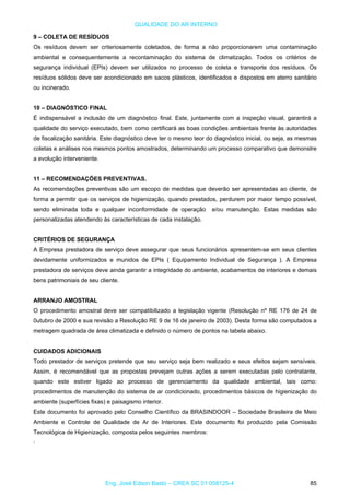 QUALIDADE DO AR INTERNO
9 – COLETA DE RESÍDUOS
Os resíduos devem ser criteriosamente coletados, de forma a não proporcionarem uma contaminação
ambiental e consequentemente a recontaminação do sistema de climatização. Todos os critérios de
segurança individual (EPIs) devem ser utilizados no processo de coleta e transporte dos resíduos. Os
resíduos sólidos deve ser acondicionado em sacos plásticos, identificados e dispostos em aterro sanitário
ou incinerado.
10 – DIAGNÓSTICO FINAL
É indispensável a inclusão de um diagnóstico final. Este, juntamente com a inspeção visual, garantirá a
qualidade do serviço executado, bem como certificará as boas condições ambientais frente às autoridades
de fiscalização sanitária. Este diagnóstico deve ter o mesmo teor do diagnóstico inicial, ou seja, as mesmas
coletas e análises nos mesmos pontos amostrados, determinando um processo comparativo que demonstre
a evolução interveniente.
11 – RECOMENDAÇÕES PREVENTIVAS.
As recomendações preventivas são um escopo de medidas que deverão ser apresentadas ao cliente, de
forma a permitir que os serviços de higienização, quando prestados, perdurem por maior tempo possível,
sendo eliminada toda e qualquer inconformidade de operação e/ou manutenção. Estas medidas são
personalizadas atendendo às características de cada instalação.
CRITÉRIOS DE SEGURANÇA
A Empresa prestadora de serviço deve assegurar que seus funcionários apresentem-se em seus clientes
devidamente uniformizados e munidos de EPIs ( Equipamento Individual de Segurança ). A Empresa
prestadora de serviços deve ainda garantir a integridade do ambiente, acabamentos de interiores e demais
bens patrimoniais de seu cliente.
ARRANJO AMOSTRAL
O procedimento amostral deve ser compatibilizado a legislação vigente (Resolução nº RE 176 de 24 de
0utubro de 2000 e sua revisão a Resolução RE 9 de 16 de janeiro de 2003). Desta forma são computados a
metragem quadrada de área climatizada e definido o número de pontos na tabela abaixo.
CUIDADOS ADICIONAIS
Todo prestador de serviços pretende que seu serviço seja bem realizado e seus efeitos sejam sensíveis.
Assim, é recomendável que as propostas prevejam outras ações a serem executadas pelo contratante,
quando este estiver ligado ao processo de gerenciamento da qualidade ambiental, tais como:
procedimentos de manutenção do sistema de ar condicionado, procedimentos básicos de higienização do
ambiente (superfícies fixas) e paisagismo interior.
Este documento foi aprovado pelo Conselho Científico da BRASINDOOR – Sociedade Brasileira de Meio
Ambiente e Controle de Qualidade de Ar de Interiores. Este documento foi produzido pela Comissão
Tecnológica de Higienização, composta pelos seguintes membros:
·
Eng. José Edson Basto – CREA SC 01 058125-4 85
 