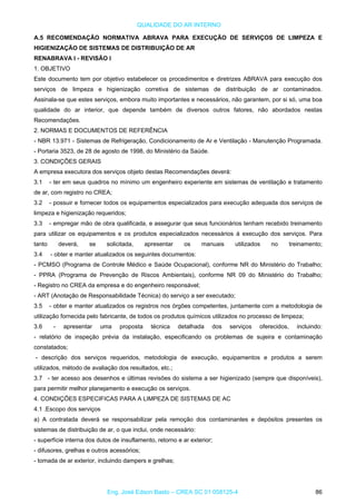 QUALIDADE DO AR INTERNO
A.5 RECOMENDAÇÃO NORMATIVA ABRAVA PARA EXECUÇÃO DE SERVIÇOS DE LIMPEZA E
HIGIENIZAÇÃO DE SISTEMAS DE DISTRIBUIÇÃO DE AR
RENABRAVA I - REVISÃO I
1. OBJETIVO
Este documento tem por objetivo estabelecer os procedimentos e diretrizes ABRAVA para execução dos
serviços de limpeza e higienização corretiva de sistemas de distribuição de ar contaminados.
Assinala-se que estes serviços, embora muito importantes e necessários, não garantem, por si só, uma boa
qualidade do ar interior, que depende também de diversos outros fatores, não abordados nestas
Recomendações.
2. NORMAS E DOCUMENTOS DE REFERÊNCIA
- NBR 13.971 - Sistemas de Refrigeração, Condicionamento de Ar e Ventilação - Manutenção Programada.
- Portaria 3523, de 28 de agosto de 1998, do Ministério da Saúde.
3. CONDIÇÕES GERAIS
A empresa executora dos serviços objeto destas Recomendações deverá:
3.1 - ter em seus quadros no mínimo um engenheiro experiente em sistemas de ventilação e tratamento
de ar, com registro no CREA;
3.2 - possuir e fornecer todos os equipamentos especializados para execução adequada dos serviços de
limpeza e higienização requeridos;
3.3 - empregar mão de obra qualificada, e assegurar que seus funcionários tenham recebido treinamento
para utilizar os equipamentos e os produtos especializados necessários à execução dos serviços. Para
tanto deverá, se solicitada, apresentar os manuais utilizados no treinamento;
3.4 - obter e manter atualizados os seguintes documentos:
- PCMSO (Programa de Controle Médico e Saúde Ocupacional), conforme NR do Ministério do Trabalho;
- PPRA (Programa de Prevenção de Riscos Ambientais), conforme NR 09 do Ministério do Trabalho;
- Registro no CREA da empresa e do engenheiro responsável;
- ART (Anotação de Responsabilidade Técnica) do serviço a ser executado;
3.5 - obter e manter atualizados os registros nos órgões competentes, juntamente com a metodologia de
utilização fornecida pelo fabricante, de todos os produtos químicos utilizados no processo de limpeza;
3.6 - apresentar uma proposta técnica detalhada dos serviços oferecidos, incluindo:
- relatório de inspeção prévia da instalação, especificando os problemas de sujeira e contaminação
constatados;
- descrição dos serviços requeridos, metodologia de execução, equipamentos e produtos a serem
utilizados, método de avaliação dos resultados, etc.;
3.7 - ter acesso aos desenhos e últimas revisões do sistema a ser higienizado (sempre que disponíveis),
para permitir melhor planejamento e execução os serviços.
4. CONDIÇÕES ESPECIFICAS PARA A LIMPEZA DE SISTEMAS DE AC
4.1 .Escopo dos serviços
a) A contratada deverá se responsabilizar pela remoção dos contaminantes e depósitos presentes os
sistemas de distribuição de ar, o que inclui, onde necessário:
- superfície interna dos dutos de insuflamento, retorno e ar exterior;
- difusores, grelhas e outros acessórios;
- tomada de ar exterior, incluindo dampers e grelhas;
Eng. José Edson Basto – CREA SC 01 058125-4 86
 
