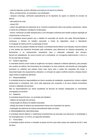 QUALIDADE DO AR INTERNO
- casa de máquinas, quando utilizadas como plenum de retorno do sistema;
- filtros, providenciando, se necessário, sua substituição;
- dampers corta-fogo, verificando especialmente se há depósitos de sujeira no batente de encosto da
lâmina;
- atenuadores de ruído;
- caixas VAV;
- interior dos gabinetes de tratamento de ar, incluindo revestimento interno dos painéis, serpentinas, volutas
e rotores de ventiladores, bandeja de condensados;
- drenos, verificando se estão desobstruídos e com sifonagem suficiente para impedir qualquer aspiração de
contaminantes no fluxo de ar.
b) A contratada deverá garantir que o trabalho foi executado de acordo com estas Recomendações e
comprovar a eficácia do trabalho executado a través de diagnóstico visual e laboratorial.
4.2 Inspeção do sistema de AC e preparação do local
Antes do início de qualquer trabalho de limpeza a contratada deverá efetuar uma inspeção visual do sistema
e uma analise dos desenhos fornecidos pela contratante, para determinar os métodos apropriados, as
ferramentas e os equipamentos necessários para a adequada realização dos serviços.
Deverá ser estabelecido, de comum acordo com a contratante, um cronograma determinando o início e o
fim de cada fase da limpeza.
4.3 Saúde e segurança
A contratada deverá cumprir todas as exigências municipais, estaduais e federais aplicáveis, para proteção
dos usuários do edifício, dos funcionários da contratada e do meio ambiente; não deverão ser empregados
processos ou materiais que possam trazer mais riscos para a saúde dos ocupantes dos locais; a
descontaminação dos equipamentos utilizados e a remoção da sujeira recolhida durante a limpeza devem
seguir todas as exigências aplicáveis.
4.4 Responsabilidade
A contratada deverá se responsabilizar por danos causados às instalações, equipamentos, móveis e objetos
pertencentes à contratante, bem como pela segurança dos ocupantes e de seus próprios funcionários
durante a realização dos serviços.
Não se responsabilizará por danos resultantes de técnicas de limpeza inadequadas ou imprudentes
empregadas por terceiros.
4.5 Relatórios
A contratada deverá fornecer, na conclusão dos trabalhos:
- relatório de execução dos serviços;
- comprovação da eficácia do trabalho executado;
- relação das áreas do sistema que apresentaram danos e/ou necessitam de reparos;
- localização das aberturas de acesso eventualmente feitas nos dutos.
5. PROCEDIMENTOS / METODOLOGIA
A contratada deverá elaborar e implementar procedimentos de execução que descrevam a metodologia a
ser empregada para, no mínimo, as seguintes atividades:
5.1 Forros falsos
A contratada poderá remover e reinstalar as placas de forro para obter acesso aos sistemas de AC e rede
de dutos.
Eng. José Edson Basto – CREA SC 01 058125-4 87
 