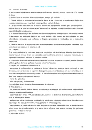 QUALIDADE DO AR INTERNO
5.2 Aberturas de acesso
a) A contratada deverá realizar as aberturas necessárias para permitir a limpeza interna de 100% da rede
de dutos.
b) Deverá utilizar as aberturas de acesso existentes, sempre que possível.
c) Deverá realizar as aberturas necessárias de forma a que possam ser adequadamente fechadas e
vedadas, restabelecendo a integridade e estanqueidade originais do duto.
d) Os fechamentos das aberturas de acesso deverão ser devidamente isoladas para prevenir perdas /
ganhos térmicos e evitar condensação em sua superfície, tomando os devidos cuidados para que seja
reconstituída a barreira de vapor.
e) As técnicas de realização das aberturas não devem comprometer a integridade da estrutura do sistema.
f) Não devem ser realizadas aberturas em dutos flexíveis; estes devem ser desconectados em suas
extremidades, removidos para verificação e limpeza apropriadas, e reinstalados, ou se necessário,
substituídos.
g) Todas as aberturas de acesso que forem executadas devem ser claramente marcadas e seu local deve
ser indicado nos desenhos do sistema de AC.
5.3 Limpeza
É de responsabilidade da contratada selecionar os métodos de remoção dos poluentes que deixem o
sistema limpo. A limpeza deverá ser executada, preferencialmente, através de escovação mecânica, ou de
sopro de ar comprimido, em todas as partes do sistema.
a) a contratada deve limpar todos os acessórios da rede de dutos, removendo os quando possível, incluindo
splitters, grelhas, dampers, grelhas e difusores, caixas VAV e outros.
b) Limpeza das unidades de tratamento de ar:
- serpentinas de resfriamento - os métodos de limpeza não podem ocasionar danos ou impedir a troca
térmica ou provocar corrosão da superfície da serpentina; devem ser de acordo com as recomendações do
fabricante da serpentina, quando disponíveis - as serpentinas devem ser completamente enxaguadas com
água limpa para remover quaisquer resíduos;
- interior dos gabinetes;
- filtros (se aplicável), ou substitui-los.
c) A contratada deverá limpar os plenuns das casas de máquinas;
d) Dutos de chapa:
- não deverá ser utilizado nenhum método, ou combinação de métodos, que possa danificar potencialmente
o sistema ou afetar sua integridade;
- a contratada deve limpar 100% da rede de dutos, incluindo os de tomada de ar exterior, de insuflamento
(com os flexíveis) e de retorno;
- qualquer que seja a metodologia empregada, de acordo com o disposto anteriormente, deverá prever a
recuperação dos resíduos removidos por equipamento de coleta adequado;
- o equipamento de coleta dos resíduos deve ter potência suficiente para manter todas as áreas que estão
sendo limpas sob pressão negativa e ter vazão de ar suficiente para garantir o arraste das partículas,
garantindo a eficácia da limpeza.
e) Dutos de lã de vidro
Eng. José Edson Basto – CREA SC 01 058125-4 88
 