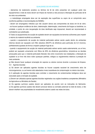 QUALIDADE DO AR INTERNO
- elementos de isolamento acústico ou térmico de lã de vidro presentes em qualquer parte dos
equipamentos e rede de dutos devem ser limpos de maneira a não provocar a liberação de partículas de lã
de vidro nos ambientes;
- a metodologia empregada deve ser de aspiração das superfícies ou sopro de ar comprimido seco
(conforme padrões e recomendações da NAIMA);
- devem ser empregados métodos que não causem danos aos componentes de dutos em lã de vidro;
- se houver qualquer evidência de dano, deterioração, delaminação, crescimento de fungos ou bactérias, ou
umidade, a ponto de uma recuperação da área danificada seja impossível, deverá ser recomendado à
contratante sua substituição.
f) Todos os equipamentos de sucção de sujidade devem ser equipados de barreiras suficientes para impedir
o retorno do material recolhido ao ambiente.
- quando o equipamento de sucção de material particulado estiver sendo usado dentro de ambientes
internos deverá ser equipado com filtro absoluto (99,97% de eficiência para partículas de 0,3 microns),
perfeitamente ajustado de forma a impedir qualquer fuga de ar;
- quando o equipamento de sucção de material particulado estiver sendo usado externamente, ao ar livre,
poderá ser equipado unicamente com filtros de 85% de eficiência gravimétrica, tomando-se as devidas
precauções para que o material particulado liberado não entre novamente nas instalações; a liberação de
sujidade no ar livre não deve violar quaisquer padrões, códigos ou regulamentos relativos à proteção do
meio ambiente.
g) Não deverá haver qualquer emanação de vapores ou odores nocivos durante o processo de limpeza.
5.4 Agentes biocidas
a) Só devem ser aplicados agentes biocidas se houver suspeita razoável de crescimento ativo de
microorganismos, ou se tiverem sido detectados níveis inaceitáveis de contaminação no interior dos dutos.
b) A aplicação de agentes biocidas para controlar o crescimento de contaminantes biológicos deve ser
executado após a remoção da sujidade.
c) Devem ser utilizados apenas agentes biocidas registrados nos orgões brasileiros competentes (Ministério
da Agricultura ou Ministério da Saúde).
d) Os agentes químicos usados devem ser aplicados de acordo com as instruções do fabricante.
e) Os agentes químicos usados não devem provocar danos ou corrosão potencial na rede de dutos, e não
devem interferir nas propriedades do revestimento externo usado nas redes de dutos.
Eng. José Edson Basto – CREA SC 01 058125-4 89
 