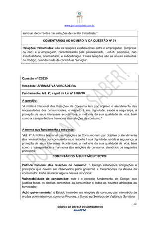 www.portantosaber.com.br
10
CÓDIGO DE DEFESA DO CONSUMIDOR
Ano 2014
salvo as decorrentes das relações de caráter trabalhista.”
COMENTÁRIOS AO NÚMERO IV DA QUESTÃO Nº 01
Relações trabalhistas: são as relações estabelecidas entre o empregador (empresa
ou não) e o empregado, caracterizadas pela pessoalidade, intuitu personae, não
eventualidade, onerosidade, e subordinação. Essas relações são as únicas excluídas
do Código, quando cuida de conceituar “serviços”.
Questão nº 02/220
Resposta: AFIRMATIVA VERDADEIRA
Fundamento: Art. 4º, caput da Lei nº 8.078/90
A questão:
“A Política Nacional das Relações de Consumo tem por objetivo o atendimento das
necessidades dos consumidores, o respeito à sua dignidade, saúde e segurança, a
proteção de seus interesses econômicos, a melhoria da sua qualidade de vida, bem
como a transparência e harmonia das relações de consumo.”
A norma que fundamenta a resposta:
“Art. 4º A Política Nacional das Relações de Consumo tem por objetivo o atendimento
das necessidades dos consumidores, o respeito à sua dignidade, saúde e segurança, a
proteção de seus interesses econômicos, a melhoria da sua qualidade de vida, bem
como a transparência e harmonia das relações de consumo, atendidos os seguintes
princípios:”
COMENTÁRIOS Á QUESTÃO Nº 02/220
Política nacional das relações de consumo: o Código estabelece obrigações e
princípios que devem ser observados pelos governos e fornecedores na defesa do
consumidor. Cabe destacar alguns desses princípios:
Vulnerabilidade do consumidor: este é o conceito fundamental do Código, que
justifica todos os direitos conferidos ao consumidor e todos os deveres atribuídos ao
fornecedor;
Ação governamental: o Estado intervém nas relações de consumo por intermédio de
órgãos administrativos, como os Procons, a Sunab ou Serviços de Vigilância Sanitária.
 