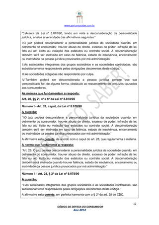 www.portantosaber.com.br
12
CÓDIGO DE DEFESA DO CONSUMIDOR
Ano 2014
“3.Acerca da Lei nº 8.078/90, tendo em vista a desconsideração da personalidade
jurídica, analise a veracidade das afirmativas seguintes:”
I.O juiz poderá desconsiderar a personalidade jurídica da sociedade quando, em
detrimento do consumidor, houver abuso de direito, excesso de poder, infração da lei,
fato ou ato ilícito ou violação dos estatutos ou contrato social. A desconsideração
também será ser efetivada em caso de falência, estado de insolvência, encerramento
ou inatividade da pessoa jurídica provocados por má administração.
II.As sociedades integrantes dos grupos societários e as sociedades controladas, são
subsidiariamente responsáveis pelas obrigações decorrentes deste código.
III.As sociedades coligadas não responderão por culpa.
IV.Também poderá ser desconsiderada a pessoa jurídica sempre que sua
personalidade for, de alguma forma, obstáculo ao ressarcimento de prejuízos causados
aos consumidores.
As normas que fundamentam a resposta:
Art. 28, §§ 2º, 4º e 5º da Lei nº 8.078/90
Número I - Art. 28, caput, da Lei nº 8.078/90
A questão:
“I.O juiz poderá desconsiderar a personalidade jurídica da sociedade quando, em
detrimento do consumidor, houver abuso de direito, excesso de poder, infração da lei,
fato ou ato ilícito ou violação dos estatutos ou contrato social. A desconsideração
também será ser efetivada em caso de falência, estado de insolvência, encerramento
ou inatividade da pessoa jurídica provocados por má administração.”
A afirmativa esta correta, de acordo com o caput do art. 28, que regulamenta a matéria.
A norma que fundamenta a resposta:
“Art. 28. O juiz poderá desconsiderar a personalidade jurídica da sociedade quando, em
detrimento do consumidor, houver abuso de direito, excesso de poder, infração da lei,
fato ou ato ilícito ou violação dos estatutos ou contrato social. A desconsideração
também será efetivada quando houver falência, estado de insolvência, encerramento ou
inatividade da pessoa jurídica provocados por má administração.”
Número II - Art. 28, § 2º da Lei nº 8.078/90
A questão:
“II.As sociedades integrantes dos grupos societários e as sociedades controladas, são
subsidiariamente responsáveis pelas obrigações decorrentes deste código.”
A afirmativa está correta, em perfeita harmonia com o § 2º do art. 28 do CDC.
 