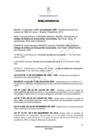 www.portantosaber.com.br
14
CÓDIGO DE DEFESA DO CONSUMIDOR
Ano 2014
BIBLIOGRAFIA
BRASIL. Constituição (1988). Constituição 1988 : Constitucional de 5 de
outubro de 1988. Ed. atual. – Brasília, Presidência, 2013.
RIOS, Josué de Oliveira, LAZZARINI, Marilena, NUNES, Vidal Serrano Jr.
Código de Defesa do Consumidor Comentado. São Paulo: Globo, 9ª
reimpressão, 2010 (série Cidadania)
PODESTÁ, Fábio Henrique, MORAIS, Ezequiel, CARAZAI, Marcos Marins.
Código de Defesa do Consumidor comentado. São Paulo: Editora Revista
dos Tribunais, 2010
.ALMEIDA, João Batista de. A Proteção Jurídica do Consumidor. 7ª Ed. São Paulo:
Saraiva, 2009.
LAZZARINI, Marilena. Direitos do Consumidor de A a Z. 1ª Ed. São Paulo: Globo,
2001.
NUNES Jr., Vidal Serrano e Yolanda A.P. Serrano – Código de Defesa do Consumidor
– interpretado. 4ª Ed. São Paulo: Saraiva, 2009.
LEI 8.078 DE 11 DE SETEMBRO DE 1990 - CDC - Dispõe sobre a proteção do
consumidor e dá outras providências.
DECRETO 6.523 DE 31 DE JULHO DE 2008 - Regulamenta a Lei no 8.078, de 11
de setembro de 1990, para fixar normas gerais sobre o Serviço de Atendimento ao Consumidor
- SAC
LEI No
7.347, DE 24 DE JULHO DE 1985 - Disciplina a ação civil pública de
responsabilidade por danos causados ao meio-ambiente, ao consumidor, a bens e direitos de
valor artístico, estético, histórico, turístico e paisagístico (VETADO) e dá outras providências.
LEI Nº 7.783, DE 28 DE JUNHO DE 1989 - Dispõe sobre o exercício do direito de
greve, define as atividades essenciais, regula o atendimento das necessidades inadiáveis da
comunidade, e dá outras providências.
LEI Nº 9.099, DE 26 DE SETEMBRO DE 1995 - Dispõe sobre os Juizados Especiais
Cíveis e Criminais e dá outras providências.
LEI Nº 12.741, DE 8 DE DEZEMBRO DE 2012: Dispõe sobre as medidas de
esclarecimento ao consumidor, de que trata o § 5º do artigo 150 da Constituição
Federal; altera o inciso III do art. 6º e o inciso IV do art. 106 da Lei nº 8.078, de 11 de
setembro de 1990 - Código de Defesa do Consumidor.
 