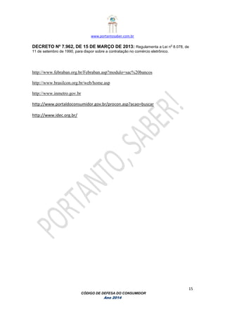www.portantosaber.com.br
15
CÓDIGO DE DEFESA DO CONSUMIDOR
Ano 2014
DECRETO Nº 7.962, DE 15 DE MARÇO DE 2013: Regulamenta a Lei n
o
8.078, de
11 de setembro de 1990, para dispor sobre a contratação no comércio eletrônico.
http://www.febraban.org.br/Febraban.asp?modulo=sac%20bancos
http://www.brasilcon.org.br/web/home.asp
http://www.inmetro.gov.br
http://www.portaldoconsumidor.gov.br/procon.asp?acao=buscar
http://www.idec.org.br/
 