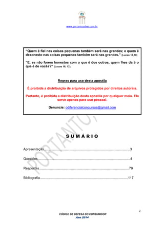 www.portantosaber.com.br
2
CÓDIGO DE DEFESA DO CONSUMIDOR
Ano 2014
S U M Á R I O
Apresentação..............................................................................................3
Questões.....................................................................................................4
Respostas..................................................................................................79
Bibliografia................................................................................................117
“Quem é fiel nas coisas pequenas também será nas grandes; e quem é
desonesto nas coisas pequenas também será nas grandes.” (Lucas 16,10)
“E, se não forem honestos com o que é dos outros, quem lhes dará o
que é de vocês?” (Lucas 16, 12).
Regras para uso desta apostila
É proibida a distribuição de arquivos protegidos por direitos autorais.
Portanto, é proibida a distribuição desta apostila por qualquer meio. Ela
serve apenas para uso pessoal.
Denuncie: odiferencialconcursos@gmail.com
 