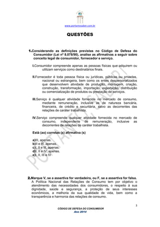 www.portantosaber.com.br
3
CÓDIGO DE DEFESA DO CONSUMIDOR
Ano 2014
QUESTÕES
1.Considerando as definições previstas no Código de Defesa do
Consumidor (Lei nº 8.078/90), analise as afirmativas a seguir sobre
conceito legal de consumidor, fornecedor e serviço.
I.Consumidor compreende apenas as pessoas físicas que adquirem ou
utilizam serviços como destinatários finais.
II.Fornecedor é toda pessoa física ou jurídicas, públicas ou privadas,
nacional ou estrangeira, bem como os entes despersonalizados
que desenvolvem atividade de produção, montagem, criação,
construção, transformação, importação, exportação, distribuição
ou comercialização de produtos ou prestação de serviços.
III.Serviço é qualquer atividade fornecida no mercado de consumo,
mediante remuneração, inclusive as de natureza bancária,
financeira, de crédito e securitária, salvo as decorrentes das
relações de caráter trabalhista.
IV.Serviço compreende qualquer atividade fornecida no mercado de
consumo, independente de remuneração, inclusive as
decorrentes de relações de caráter trabalhista.
Está (ao) corretas (s) afirmativa (s)
a)III, apenas.
b)II e III, apenas.
c)I, II e III, apenas.
d)I, II e IV, apenas.
e)I, II, III e IV
2.Marque V, se a assertiva for verdadeira, ou F, se a assertiva for falsa.
A Política Nacional das Relações de Consumo tem por objetivo o
atendimento das necessidades dos consumidores, o respeito à sua
dignidade, saúde e segurança, a proteção de seus interesses
econômicos, a melhoria da sua qualidade de vida, bem como a
transparência e harmonia das relações de consumo.
 