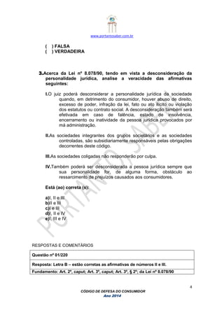 www.portantosaber.com.br
4
CÓDIGO DE DEFESA DO CONSUMIDOR
Ano 2014
( ) FALSA
( ) VERDADEIRA
3.Acerca da Lei nº 8.078/90, tendo em vista a desconsideração da
personalidade jurídica, analise a veracidade das afirmativas
seguintes:
I.O juiz poderá desconsiderar a personalidade jurídica da sociedade
quando, em detrimento do consumidor, houver abuso de direito,
excesso de poder, infração da lei, fato ou ato ilícito ou violação
dos estatutos ou contrato social. A desconsideração também será
efetivada em caso de falência, estado de insolvência,
encerramento ou inatividade da pessoa jurídica provocados por
má administração.
II.As sociedades integrantes dos grupos societários e as sociedades
controladas, são subsidiariamente responsáveis pelas obrigações
decorrentes deste código.
III.As sociedades coligadas não responderão por culpa.
IV.Também poderá ser desconsiderada a pessoa jurídica sempre que
sua personalidade for, de alguma forma, obstáculo ao
ressarcimento de prejuízos causados aos consumidores.
Está (ao) correta (s):
a)I, II e III
b)II e III
c)I e III
d)I, II e IV
e)I, III e IV
RESPOSTAS E COMENTÁRIOS
Questão nº 01/220
Resposta: Letra B – estão corretas as afirmativas de números II e III.
Fundamento: Art. 2º, caput; Art. 3º, caput; Art. 3º, § 2º; da Lei nº 8.078/90
 