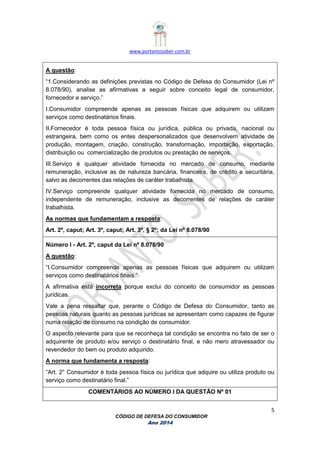 www.portantosaber.com.br
5
CÓDIGO DE DEFESA DO CONSUMIDOR
Ano 2014
A questão:
“1.Considerando as definições previstas no Código de Defesa do Consumidor (Lei nº
8.078/90), analise as afirmativas a seguir sobre conceito legal de consumidor,
fornecedor e serviço.”
I.Consumidor compreende apenas as pessoas físicas que adquirem ou utilizam
serviços como destinatários finais.
II.Fornecedor é toda pessoa física ou jurídica, pública ou privada, nacional ou
estrangeira, bem como os entes despersonalizados que desenvolvem atividade de
produção, montagem, criação, construção, transformação, importação, exportação,
distribuição ou comercialização de produtos ou prestação de serviços.
III.Serviço é qualquer atividade fornecida no mercado de consumo, mediante
remuneração, inclusive as de natureza bancária, financeira, de crédito e securitária,
salvo as decorrentes das relações de caráter trabalhista.
IV.Serviço compreende qualquer atividade fornecida no mercado de consumo,
independente de remuneração, inclusive as decorrentes de relações de caráter
trabalhista.
As normas que fundamentam a resposta:
Art. 2º, caput; Art. 3º, caput; Art. 3º, § 2º; da Lei nº 8.078/90
Número I - Art. 2º, caput da Lei nº 8.078/90
A questão:
“I.Consumidor compreende apenas as pessoas físicas que adquirem ou utilizam
serviços como destinatários finais.”
A afirmativa está incorreta porque exclui do conceito de consumidor as pessoas
jurídicas.
Vale a pena ressaltar que, perante o Código de Defesa do Consumidor, tanto as
pessoas naturais quanto as pessoas jurídicas se apresentam como capazes de figurar
numa relação de consumo na condição de consumidor.
O aspecto relevante para que se reconheça tal condição se encontra no fato de ser o
adquirente de produto e/ou serviço o destinatário final, e não mero atravessador ou
revendedor do bem ou produto adquirido.
A norma que fundamenta a resposta:
“Art. 2° Consumidor é toda pessoa física ou jurídica que adquire ou utiliza produto ou
serviço como destinatário final.”
COMENTÁRIOS AO NÚMERO I DA QUESTÃO Nº 01
 
