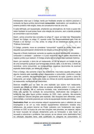 www.portantosaber.com.br
6
CÓDIGO DE DEFESA DO CONSUMIDOR
Ano 2014
Interessante notar que o Código, tendo por finalidade ampliar ao máximo possível o
conteúdo da figura jurídica denominada consumidor, destinatário, por excelência, do
sistema protetivo nele erigido, tratou de conceituá-la mais de uma vez.
A cada definição, por equiparação, ampliando sua abrangência, de modo a quase não
restar hipótese na qual possa haver uma relação de consumo, sem a devida proteção
ao consumidor a que se propõe.
Assim, vamos encontrar tais conceitos no artigo 2º, caput, ao tratar das “Disposições
Gerais” do Código; no artigo 17, quando cuida “Da Responsabilidade pelo Fato do
Produto e do Serviço”, e o faz, ainda, no artigo 29 ao estabelecer regras para as
“Práticas Comerciais”.
O Código, portanto, inova ao considerar “consumidor” sujeitos de direito muito além
daqueles que participaram diretamente da relação jurídica de consumo inicial.
Segundo o Direito tradicional, somente os sujeitos de direito diretamente vinculados: -
comprador e vendedor - poderiam ir à juízo reivindicar algum direito decorrente do
negócio jurídico que realizem. O Código amplia sobremaneira esta realidade histórica.
Assim, por exemplo, o dono de um restaurante, no ato de adquirir um botijão de gás
de uma companhia qualquer que forneça este produto, teria, e só ele teria, o direito de
reivindicar, como consumidor, as consequências negativas decorrentes da eventual
explosão deste botijão, por defeito do produto.
Para o Código, não somente o dono do restaurante, mas todos aqueles atingidos de
alguma maneira pela explosão seriam equiparados a consumidor, conforme o artigo
17, sendo, portanto, tão legitimados para o ajuizamento da ação, quanto o dono do
restaurante, por serem, neste caso: todas as vítimas do evento equiparadas ao dono
do restaurante, na condição de consumidor.
Deve-se ressaltar que, no caso de uma explosão que ocorra num restaurante,
causada por defeito do botijão, todas as pessoas atingidas podem ir à juízo, como
vítimas da explosão, até aí, nenhuma novidade, mas, anteriormente à chegada do
DCD, não agiriam na condição de consumidoras, desfrutando das vantagens e
benefícios que essa figura jurídica recebeu do CDC, iriam, portanto, tão–somente
como pessoas naturais atingidas pela explosão. São situações bem diferentes, como
demonstrado, e somente possíveis por conta da equiparação trazida pelo Código.
Destinatário final: se uma empresa adquirir equipamentos para o refeitório de seus
empregados e se um ou mais desses equipamentos estiver(em) viciados e/ou
defeituosos, ela poderá recorrer ao Poder Judiciário com fundamento nas regras
contidas no CDC na busca de uma das soluções nele previstas, em especial, depois
de haver buscado tal solução diretamente junto ao fornecedor e este haver se
recusado a solucionar o problema. Isso porque, ao se colocar como destinatária final
na utilização daqueles bens, está qualificada na categoria de consumidora. O
 