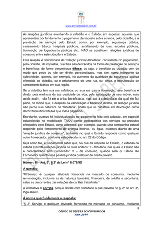 www.portantosaber.com.br
8
CÓDIGO DE DEFESA DO CONSUMIDOR
Ano 2014
As relações jurídicas envolvendo o cidadão e o Estado, em especial, aquelas que
apresentam por fundamento o pagamento de imposto sobre a renda, pelo cidadão, e a
prestação de serviços pelo Estado como, por exemplo, segurança pública,
saneamento básico, hospitais públicos, asfaltamento de ruas, escolas públicas,
iluminação de logradouros públicos etc., NÃO se constituem relações jurídicas de
consumo entre este cidadão e o Estado.
Esta relação é denominada de “relação jurídico-tributária”, consistente no pagamento,
pelo cidadão, de impostos, que lhes são devolvidos na forma de prestação de serviços
e benefícios de forma denominada difusa, ou seja, o benefício ao cidadão vem de
modo que pode ou não ser direto, personalizado, mas sim, como integrante da
coletividade, quando, por exemplo, há aumento da qualidade da segurança pública
oferecida ao cidadão, ou o asfaltamento de uma rua, ou, ainda, a estruturação de
saneamento básico em sua região.
Se o cidadão tem sua rua asfaltada, ou sua rua ganha iluminação, seu benefício é
direto, pela melhoria da sua qualidade de vida, pela valorização de seu imóvel, mas
ainda assim, não foi ele o único beneficiado, mas sua a coletividade da qual ele faz
parte, de modo que, a despeito da valorização e benefício diretos, tal relação jurídica
não perde sua natureza de “tributária”, posto que se constitua em devolução como
decorrência dos tributos que todos pagamos.
Entretanto, quando há individualização no pagamento feito pelo cidadão, em especial
estabelecido na modalidade TAXA, como contrapartida aos serviços ou produtos
oferecidos pelo Estado, como acontece, por exemplo, quando uma companhia estatal
responde pelo fornecimento de energia elétrica, ou água, estamos diante de uma
“relação jurídica de consumo”, ambiente no qual o Estado responde como qualquer
outro Fornecedor, conforme estabelecido no art. 22 do Código.
Seja como for, é fundamental saber que, no que diz respeito ao Estado, o cidadão ou
cidadã exercita relações jurídica de duas ordens: 1 – tributário, nas quais o Estado não
é caracterizado com Fornecedor; 2 – de consumo, quando será o Estado tão
Fornecedor quanto uma pessoa jurídica qualquer de direito privado.
Número III - Art. 3º, § 2º da Lei nº 8.078/90
A questão:
“III.Serviço é qualquer atividade fornecida no mercado de consumo, mediante
remuneração, inclusive as de natureza bancária, financeira, de crédito e securitária,
salvo as decorrentes das relações de caráter trabalhista.”
A afirmativa é correta, porque retrata com fidelidade o que previsto no § 2º do art. 3º,
logo abaixo.
A norma que fundamenta a resposta:
“§ 2° Serviço é qualquer atividade fornecida no mercado de consumo, mediante
 