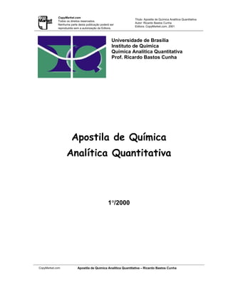 CopyMarket.com
                                                               Título: Apostila de Química Analítica Quantitativa
            Todos os direitos reservados.
                                                               Autor: Ricardo Bastos Cunha
            Nenhuma parte desta publicação poderá ser
                                                               Editora: CopyMarket.com, 2001
            reproduzida sem a autorização da Editora.



                                                   Universidade de Brasília
                                                   Instituto de Química
                                                   Química Analítica Quantitativa
                                                   Prof. Ricardo Bastos Cunha




                     Apostila de Química
                  Analítica Quantitativa



                                                 °
                                                1°/2000




CopyMarket.com            Apostila de Química Analítica Quantitativa – Ricardo Bastos Cunha
 