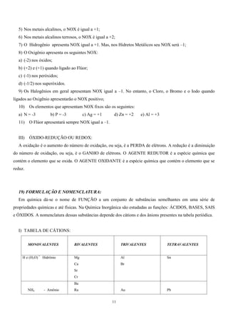 11
5) Nos metais alcalinos, o NOX é igual a +1;
6) Nos metais alcalinos terrosos, o NOX é igual a +2;
7) O Hidrogênio apresenta NOX igual a +1. Mas, nos Hidretos Metálicos seu NOX será –1;
8) O Oxigênio apresenta os seguintes NOX:
a) (-2) nos óxidos;
b) (+2) e (+1) quando ligado ao Flúor;
c) (-1) nos peróxidos;
d) (-1/2) nos superóxidos.
9) Os Halogênios em geral apresentam NOX igual a –1. No entanto, o Cloro, o Bromo e o Iodo quando
ligados ao Oxigênio apresentarão o NOX positivo;
10) Os elementos que apresentam NOX fixos são os seguintes:
a) N = -3 b) P = -3 c) Ag = +1 d) Zn = +2 e) Al = +3
11) O Flúor apresentará sempre NOX igual a –1.
III) ÓXIDO-REDUÇÃO OU REDOX:
A oxidação é o aumento do número de oxidação, ou seja, é a PERDA de elétrons. A redução é a diminuição
do número de oxidação, ou seja, é o GANHO de elétrons. O AGENTE REDUTOR é a espécie química que
contém o elemento que se oxida. O AGENTE OXIDANTE é a espécie química que contém o elemento que se
reduz.
19) FORMULAÇÃO E NOMENCLATURA:
Em química dá-se o nome de FUNÇÃO a um conjunto de substâncias semelhantes em uma série de
propriedades químicas e até físicas. Na Química Inorgânica são estudadas as funções: ÁCIDOS, BASES, SAIS
e ÓXIDOS. A nomenclatura dessas substâncias depende dos cátions e dos ânions presentes na tabela periódica.
I) TABELA DE CÁTIONS:
MONOVALENTES BIVALENTES TRIVALENTES TETRAVALENTES
H e (H3O) =
Hidrônio Mg
Ca
Sr
Cr
Al
Br
Sn
NH4 - Amônio
Ba
Ra Au Pb
 
