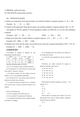 16
c) PIRÓLISE: quebra pelo fogo;
d) CALCINAÇÃO: aquecimento exaustivo.
III) TIPOS DE REAÇÕES:
a) Síntese ou composição: Neste tipo de reação, sua ocorrência obedece ao seguinte esquema: A + B  AB
Exemplo: H2 + Cl2  2HCl
b) Análise ou decomposição: Neste tipo de reação, sua ocorrência obedece o seguinte esquema: AB  A +B
Esta poderá ser TOTAL, quando A e B são substâncias simples, ou PARCIAL, se A ou B é uma substância
composta.
Exemplos: H2O  2H2 + O2 NH4Cl  NH3 + HCl
c) Dupla troca: Neste tipo a reação obedece ao seguinte esquema: A X + B Y  A Y + B X
Exemplo: CaS + 2HBr  2HS + CaBr2
d) Simples troca: Neste tipo de reação, sua ocorrência tem como base a seguinte formulação:A+BY  AY+ B
Exemplo: Zn + 2HBr  ZnBr2 + H2.
EXERCÍCIOS
01)Considere os isótopos (e algumas de suas
propriedades) referidos abaixo:
ISÓTOP
O DO
N
ATÔMICO
N DE
MASSA
MASSA
ATÔMICA
S 16 32 31,97207
K 19 41 40,96184
Ca 20 40 39,96259
Qual das afirmações abaixo é FALSA?
a) Ca+2
e S-2
possuem a mesma estrutura eletrônica;
b) Os isótopos do Ca e do K possuem a mesma soma
total: prótons + nêutrons + elétrons;
c) Os átomos normais dos três isótopos possuem
orbitais 1s, 2s, 3s e 2p totalmente preenchidos;
d) O isótopo de K é o que possui maior número de
nêutrons nos núcleos de seus átomos;
e) A massa do átomo do isótopo de Ca é 39,96259
vezes maior do que a massa do átomo do isótopo 12 do
carbono.
02)É correto afirmar que:
a) O nível energético 3d é menor que o 4s;
b) Em um orbital “d” podem existir 10 elétrons;
c) Os elementos do Grupo 2A tem, na última camada,
um orbital “p” completo;
d) Os halogênios têm cinco elétrons nos orbitais “p”
na camada mais externa;
e) O nível 4f é mais energético do que 6s e menos do
que 5p.
03)Colocar em ordem crescente de energia os
subníveis eletrônicos 4d, 4f, 5p, 6s:
a) 4d < 4f < 5p < 6s
b) 4f < 4d < 5p < 6s
c) 4d < 5p < 6s < 4f
d) 5p < 6s < 4f < 4d
e) 6s < 5p < 4d < 4f
04)O número de elétrons máximos, com spin – ½ no
subnível “d “ é:
a) 2
b) 10
c) 8
d) 7 e) 5
05)Um elétron se encontra num subnível “d” de um
determinado átomo. Qual o número quântico magnético
impossível para esse elétron?
a) 0
 