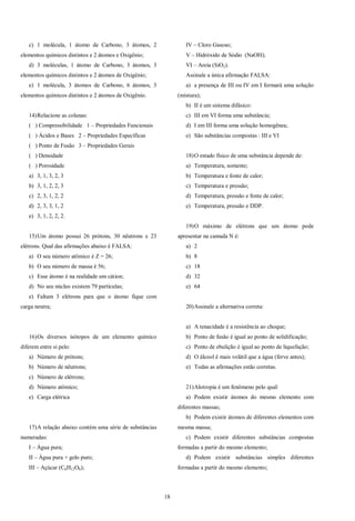 18
c) 1 molécula, 1 átomo de Carbono, 3 átomos, 2
elementos químicos distintos e 2 átomos e Oxigênio;
d) 3 moléculas, 1 átomo de Carbono, 3 átomos, 3
elementos químicos distintos e 2 átomos de Oxigênio;
e) 1 molécula, 3 átomos de Carbono, 6 átomos, 3
elementos químicos distintos e 2 átomos de Oxigênio.
14)Relacione as colunas:
( ) Compressibilidade 1 – Propriedades Funcionais
( ) Ácidos e Bases 2 – Propriedades Específicas
( ) Ponto de Fusão 3 – Propriedades Gerais
( ) Densidade
( ) Porosidade
a) 3, 1, 3, 2, 3
b) 3, 1, 2, 2, 3
c) 2, 3, 1, 2, 2
d) 2, 3, 3, 1, 2
e) 3, 1, 2, 2, 2.
15)Um átomo possui 26 prótons, 30 nêutrons e 23
elétrons. Qual das afirmações abaixo é FALSA:
a) O seu número atômico é Z = 26;
b) O seu número de massa é 56;
c) Esse átomo é na realidade um cátion;
d) No seu núcleo existem 79 partículas;
e) Faltam 3 elétrons para que o átomo fique com
carga neutra;
16)Os diversos isótopos de um elemento químico
diferem entre si pelo:
a) Número de prótons;
b) Número de nêutrons;
c) Número de elétrons;
d) Número atômico;
e) Carga elétrica
17)A relação abaixo contém uma série de substâncias
numeradas:
I – Água pura;
II – Água pura + gelo puro;
III – Açúcar (C6H12O6);
IV – Cloro Gasoso;
V – Hidróxido de Sódio (NaOH);
VI – Areia (SiO2).
Assinale a única afirmação FALSA:
a) a presença de III ou IV em I formará uma solução
(mistura);
b) II é um sistema difásico:
c) III em VI forma uma substância;
d) I em III forma uma solução homogênea;
e) São substâncias compostas : III e VI
18)O estado físico de uma substância depende de:
a) Temperatura, somente;
b) Temperatura e fonte de calor;
c) Temperatura e pressão;
d) Temperatura, pressão e fonte de calor;
e) Temperatura, pressão e DDP.
19)O máximo de elétrons que um átomo pode
apresentar na camada N é:
a) 2
b) 8
c) 18
d) 32
e) 64
20)Assinale a alternativa correta:
a) A tenacidade é a resistência ao choque;
b) Ponto de fusão é igual ao ponto de solidificação;
c) Ponto de ebulição é igual ao ponto de liquefação;
d) O álcool é mais volátil que a água (ferve antes);
e) Todas as afirmações estão corretas.
21)Alotropia é um fenômeno pelo qual:
a) Podem existir átomos do mesmo elemento com
diferentes massas;
b) Podem existir átomos de diferentes elementos com
mesma massa;
c) Podem existir diferentes substâncias compostas
formadas a partir do mesmo elemento;
d) Podem existir substâncias simples diferentes
formadas a partir do mesmo elemento;
 
