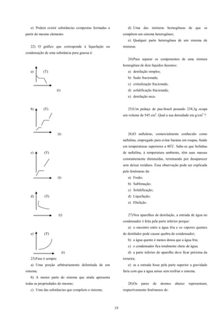 19
e) Podem existir substâncias compostas formadas a
partir do mesmo elemento
22) O gráfico que corresponde á liquefação ou
condensação de uma substância pura gasosa é:
a) (T)
(t)
b) (T)
(t)
c) (T)
(t)
d) (T)
(t)
e) (T)
(t)
23)Fase é sempre:
a) Uma porção arbitrariamente delimitada de um
sistema;
b) A menor parte do sistema que ainda apresenta
todas as propriedades do mesmo;
c) Uma das substâncias que compõem o sistema;
d) Uma das misturas homogêneas de que se
compõem um sistema heterogêneo;
e) Qualquer parte heterogênea de um sistema de
misturas.
24)Para separar os componentes de uma mistura
homogênea de dois líquidos fazemos:
a) destilação simples;
b) fusão fracionada;
c) cristalização fracionada;
d) solidificação fracionada;
e) destilação seca.
25)Um pedaço de pau-brasil pesando 238,3g ocupa
um volume de 545 cm3
. Qual a sua densidade em g/cm3
?
26)O naftaleno, comercialmente conhecido como
naftalina, empregado para evitar baratas em roupas, funde
em temperaturas superiores a 80º
C. Sabe-se que bolinhas
de naftalina, à temperatura ambiente, têm suas massas
constantemente diminuídas, terminando por desaparecer
sem deixar resíduos. Essa observação pode ser explicada
pelo fenômeno da:
a) Fusão;
b) Sublimação;
c) Solidificação;
d) Liquefação;
e) Ebulição.
27)Nos aparelhos de destilação, a entrada de água no
condensador é feita pela parte inferior porque:
a) o encontro entre a água fria e os vapores quentes
do destilador pode causar quebra do condensador;
b) a água quente é menos densa que a água fria;
c) o condensador fica totalmente cheio de água;
d) a parte inferior do aparelho deve ficar próxima da
torneira;
e) se a entrada fosse pela parte superior a gravidade
faria com que a água saísse sem resfriar o sistema.
28)Os pares de átomos abaixo representam,
respectivamente fenômenos de:
 