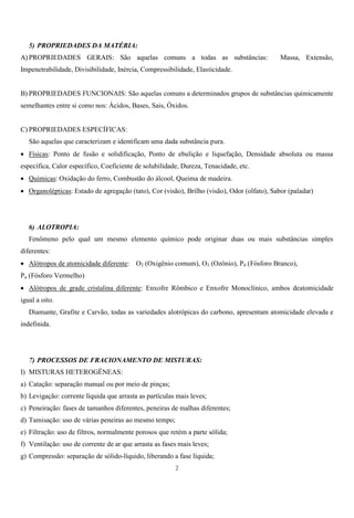 2
5) PROPRIEDADES DA MATÉRIA:
A) PROPRIEDADES GERAIS: São aquelas comuns a todas as substâncias: Massa, Extensão,
Impenetrabilidade, Divisibilidade, Inércia, Compressibilidade, Elasticidade.
B) PROPRIEDADES FUNCIONAIS: São aquelas comuns a determinados grupos de substâncias quimicamente
semelhantes entre si como nos: Ácidos, Bases, Sais, Óxidos.
C) PROPRIEDADES ESPECÍFICAS:
São aquelas que caracterizam e identificam uma dada substância pura.
 Físicas: Ponto de fusão e solidificação, Ponto de ebulição e liquefação, Densidade absoluta ou massa
específica, Calor específico, Coeficiente de solubilidade, Dureza, Tenacidade, etc.
 Químicas: Oxidação do ferro, Combustão do álcool, Queima de madeira.
 Organolépticas: Estado de agregação (tato), Cor (visão), Brilho (visão), Odor (olfato), Sabor (paladar)
6) ALOTROPIA:
Fenômeno pelo qual um mesmo elemento químico pode originar duas ou mais substâncias simples
diferentes:
 Alótropos de atomicidade diferente: O2 (Oxigênio comum), O3 (Ozônio), P4 (Fósforo Branco),
Pn (Fósforo Vermelho)
 Alótropos de grade cristalina diferente: Enxofre Rômbico e Enxofre Monoclínico, ambos deatomicidade
igual a oito.
Diamante, Grafite e Carvão, todas as variedades alotrópicas do carbono, apresentam atomicidade elevada e
indefinida.
7) PROCESSOS DE FRACIONAMENTO DE MISTURAS:
I) MISTURAS HETEROGÊNEAS:
a) Catação: separação manual ou por meio de pinças;
b) Levigação: corrente líquida que arrasta as partículas mais leves;
c) Peneiração: fases de tamanhos diferentes, peneiras de malhas diferentes;
d) Tamisação: uso de várias peneiras ao mesmo tempo;
e) Filtração: uso de filtros, normalmente porosos que retém a parte sólida;
f) Ventilação: uso de corrente de ar que arrasta as fases mais leves;
g) Compressão: separação de sólido-líquido, liberando a fase líquida;
 