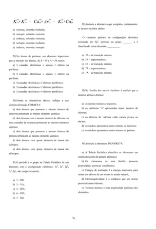 20
CaKArCaKK eee
40
20
39
19
40
18
40
20
40
19
39
19

a) isotonia, isotopia e isobaria;
b) isotopia, isobaria e isotonia;
c) isobaria, isotopia e isotonia;
d) isotopia, isotonia e isobaria;
e) isobaria, isotonia e isotopia.
29)No átomo de potássio, um elemento importante
para a nutrição das plantas, de Z = 19 e A = 39, temos:
a) 3 camadas eletrônicas e apenas 1 elétron na
periferia;
b) 4 camadas eletrônicas e apenas 1 elétron na
periferia;
c) 4 camadas eletrônicas e 2 elétrons periféricos;
d) 5 camadas eletrônicas e 3 elétrons periféricos;
e) 3 camadas eletrônicas e 9 elétrons periféricos.
30)Dentre as alternativas abaixo, indique a que
contém afirmação CORRETA:
a) dois átomos que possuem o mesmo número de
nêutrons pertencem ao mesmo elemento químico;
b) dois átomos com o mesmo número de elétrons em
suas camadas de valência pertencem ao mesmo elemento
químico;
c) dois átomos que possuem o mesmo número de
prótons pertencem ao mesmo elemento químico;
d) dois átomos com iguais números de massa são
isótopos;
e) dois átomos com iguais números de massa são
alótropos.
31)O período e o grupo na Tabela Periódica de um
elemento com a configuração eletrônica: 1s2
, 2s2
, 2p6
,
3s2
,3p3
, são, respectivamente:
a) 1 – IIB;
b) 3 – VA;
c) 2 – IIIA;
d) 6 – IIIA;
e) 3 – IIB.
32)Assinale a alternativa que completa, corretamente,
as lacunas da frase abaixo:
-O elemento químico de configuração eletrônica
terminada em 4p5
, pertence ao grupo _______ e é
classificado como elemento __________.
a) 5A – de transição externa;
b) 5A – representativo;
c) 5B – de transição externa;
d) 7A – representativo;
e) 7A – de transição externa.
33)Na família dos metais alcalinos à medida que o
número atômico diminui:
a) os átomos tornam-se menores;
b) os subníveis “s” apresentam maior número de
elétrons;
c) os elétrons de valência estão menos presos ao
núcleo;
d) os núcleos apresentam maior número de nêutrons;
e) os núcleos apresentam maior número de prótons.
34)Assinale a alternativa INCORRETA:
a) A Tabela Periódica classifica os elementos em
ordem crescente de número atômicos;
b) Os elementos de uma família possuem
propriedades químicas semelhantes;
c) Energia de ionização é a energia necessária para
retirar um elétron de um átomo no estado natural;
d) Eletronegatividade é a tendência que um átomo
possui de atrair elétrons;
e) Volume atômico é uma propriedade periódica dos
elementos.
 
