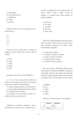22
a) metal alcalino;
b) metal alcalino-terroso;
c) metal terroso;
d) ametal;
e) gás nobre.
42)Quantos elétrons há no nível energético do átomo
de Bismuto, Bi83 ?
a) 2
b) 3
c) 5
d) 6
e) 7
43)Assinale, entre as opções abaixo, a fórmula do
composto no qual o fósforo está no maior estado de
oxidação:
a) H3PO3
b) H2PO3
c) H3PO2
d) H4P2O5
e) HPO3
44)Indique a alternativa que NÃO É CORRETA:
a) 5, 1, 0, -1/2 são os quatro números quânticos do
elétron de maior energia de um átomo de um elemento
que pertence a família IA da Tabela Periódica;
b) O número máximo de elétrons em cada orbital é 2;
c) No nível quântico principal 4 há dezesseis orbitais;
d) No subnível 5f há sete orbitais;
e) Os elétrons de um mesmo átomo podem ter no
máximo três números quânticos iguais.
45)Quando um prisioneiro, condenado a morte é
executado em uma câmara de gás, a substância letal é o
gás HCN, é produzida no ato da execução através da
reação: 2NaCN + H2SO4  2HCN + Na2SO4. Os
reagentes e os produtos desta reação pertencem às
funções inorgânicas:
a) ácido e base;
b) sal e óxido;
c) sal e ácido;
d) base e sal;
e) óxido e ácido.
46)Em uma mistura homogênea estão presentes água
(H2O), sal comum (NaCl) e cloreto de cálcio (CaCl2).
Estas substâncias apresentam seus átomos unidos,
respectivamente, por ligações:
a) iônicas, iônicas e iônicas;
b) covalentes, covalentes e covalentes;
c) iônicas, covalentes e covalentes;
d) covalentes, iônicas e iônicas;
e) covalentes, iônicas e covalentes.
47)O ácido fórmico, oficialmente conhecido como
ácido metanóico, de fórmula bruta CH2O, é o responsável
pela irritação causada na pele humana, provocada pela
picada das formigas. Qual das substâncias abaixo poderia
ser aplicada na pele, a fim de atenuar esse efeito irritante
?
a) Mg(OH)2
b) H2O
c) NH4Cl
d) H3PO4
e) H2SO4
48)Observe os elementos abaixo e suas densidades:
Element
o
Densidade
g/cm3
I Alumíni 2,7
 