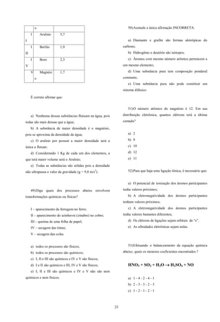 23
o
I
I
Arsênio 5,7
I
II
Berílio 1,9
I
V
Boro 2,3
V Magnési
o
1,7
É correto afirmar que:
a) Nenhuma dessas substâncias flutuam na água, pois
todas são mais densas que a água;
b) A substância de maior densidade é o magnésio,
pois se aproxima da densidade da água;
c) O arsênio por possuir a maior densidade será a
única a flutuar;
d) Considerando 1 Kg de cada um dos elementos, a
que terá maior volume será o Arsênio;
e) Todas as substâncias são sólidas pois a densidade
não ultrapassa o valor da gravidade (g = 9,8 m/s2
).
49)Diga quais dos processos abaixo envolvem
transformações químicas ou físicas?
I – aparecimento da ferrugem no ferro;
II – aparecimento do azinhavre (zinabre) no cobre;
III – queima de uma folha de papel;
IV – secagem das tintas;
V – secagem das colas.
a) todos os processos são físicos;
b) todos os processos são químicos;
c) I, II e III são químicos e IV e V são físicos;
d) I e II são químicos e III, IV e V são físicos;
e) I, II e III são químicos e IV e V não são nem
químicos e nem físicos.
50)Assinale a única afirmação INCORRETA:
a) Diamante e grafite são formas alotrópicas do
carbono;
b) Hidrogênio e deutério são isótopos;
c) Átomos com mesmo número atômico pertencem a
um mesmo elemento;
d) Uma substância pura tem composição ponderal
constante;
e) Uma substância pura não pode constituir um
sistema difásico.
51)O número atômico do magnésio é 12. Em sua
distribuição eletrônica, quantos elétrons terá a última
camada?
a) 2
b) 8
c) 10
d) 12
e) 11
52)Para que haja uma ligação iônica, é necessário que:
a) O potencial de ionização dos átomos participantes
tenha valores próximos;
b) A eletronegatividade dos átomos participantes
tenham valores próximos;
c) A eletronegatividade dos átomos participantes
tenha valores bastantes diferentes;
d) Os elétrons de ligações sejam orbitais de “s”.
e) As afinidades eletrônicas sejam nulas.
53)Efetuando o balanceamento da equação química
abaixo, quais os menores coeficientes encontrados ?
HNO3 + SO2 + H2O  H2SO4 + NO
a) 1 - 4 - 2 - 4 - 1
b) 2 - 3 - 3 - 2 - 3
c) 1 - 2 - 1 - 2 - 1
 