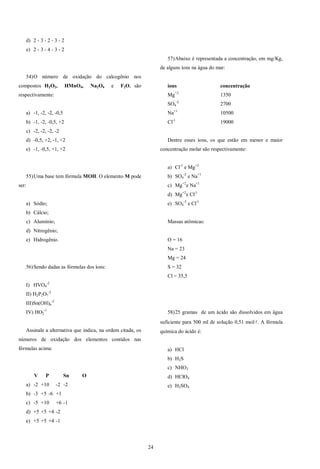 24
d) 2 - 3 - 2 - 3 - 2
e) 2 - 3 - 4 - 3 - 2
54)O número de oxidação do calcogênio nos
compostos H2O2, HMnO4, Na2O4 e F2O, são
respectivamente:
a) -1, -2, -2, -0,5
b) -1, -2, -0,5, +2
c) -2, -2, -2, -2
d) -0,5, +2, -1, +2
e) -1, -0,5, +1, +2
55)Uma base tem fórmula MOH. O elemento M pode
ser:
a) Sódio;
b) Cálcio;
c) Alumínio;
d) Nitrogênio;
e) Hidrogênio.
56)Sendo dadas as fórmulas dos íons:
I) HVO4
-2
II) H2P2O7
-2
III)Sn(OH)6
-2
IV) HO2
-1
Assinale a alternativa que indica, na ordem citada, os
números de oxidação dos elementos contidos nas
fórmulas acima:
V P Sn O
a) -2 +10 -2 -2
b) -3 +5 -6 +1
c) -5 +10 +6 -1
d) +5 +5 +4 -2
e) +5 +5 +4 -1
57)Abaixo é representada a concentração, em mg/Kg,
de alguns íons na água do mar:
íons concentração
Mg+2
1350
SO4
-2
2700
Na+1
10500
Cl-1
19000
Dentre esses íons, os que estão em menor e maior
concentração molar são respectivamente:
a) Cl-1
e Mg+2
b) SO4
-2
e Na+1
c) Mg+2
e Na+1
d) Mg+2
e Cl-1
e) SO4
-2
e Cl-1
Massas atômicas:
O = 16
Na = 23
Mg = 24
S = 32
Cl = 35,5
58)25 gramas de um ácido são dissolvidos em água
suficiente para 500 ml de solução 0,51 mol/. A fórmula
química do ácido é:
a) HCl
b) H2S
c) NHO3
d) HClO4
e) H2SO4
 
