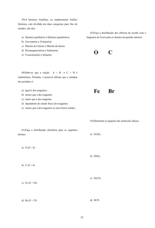 25
59)A Química Analítica, ou simplesmente Análise
Química, está dividida em duas categorias para fins de
estudos, são eles:
a) Química qualitativa e Química quantitativa;
b) Gravimetria e Volumetria
c) Marcha de Cátions e Marcha de ânions
d) Permanganometria e Iodometria
e) Concentrações e Soluções
60)Sabe-se que a reação A + B  C + D é
endotérmica. Portanto, é possível afirmar que a entalpia
dos produtos é:
a) igual à dos reagentes;
b) menor que a dos reagentes
c) maior que a dos reagentes
d) dependente do estado físico dos reagentes
e) menor que a dos reagentes se estes forem sólidos.
61)Faça a distribuição eletrônica para os seguintes
átomos:
a) O (Z = 8)
b) C (Z = 6)
c) Fe (Z = 26)
d) Br (Z = 35)
62)Faça a distribuição dos elétrons de acordo com o
diagrama de Lewis para os átomos da questão anterior:
O C
Fe Br
63)Determine as ligações das moléculas abaixo:
a) H2SO4
b) HNO3
c) H2CO3
d) HCN
 
