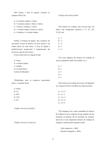 27
68)O número e tipos de ligações existentes no
composto NH4Cl são:
a) 4 covalentes simples e 1 iônica;
b) 3 covalentes simples, 1 iônica e 1 dativa;
c) 3 iônicas, 1 metálica e 1 dativa;
d) 1 covalente simples, 2 iônicas e 1 dativa;
e) 2 metálicas e 1 covalente simples.
69)Para a formação da ligação, duas condições são
necessárias: um par de elétrons com spins opostos e um
orbital estável em cada átomo. A força da ligação é
qualitativamente proporcional à interpenetração das
nuvens de carga dos dois átomos.
O texto acima refere-se à ligação do tipo:
a) iônica;
b) covalente simples;
c) metálica
d) covalente dativa
e) ponte de hidrogênios
70)Identifique entre os compostos mencionados
abaixo, o composto iônico:
a) H2SO4
b) Cl2;
c) HCl
d) CsCl
e) ICl
71)Qual o Nox do S no H2SO3 ?
72)Qual o Nox do C no K2C2O4 ?
73)Qual o Nox do H no NaH ?
74)O número de oxidação mais provável para um
átomo, cuja configuração eletrônica é 1s2
, 2s2
, 2p6
,
3s2
,3p5
, será:
a) -1
b) +1
c) +2
d) -3
e) +3
75)A soma algébrica dos números de oxidação do
iodo nas substâncias NaIO, NaI, NH4IO3 e I2 é:
a) 3
b) 4
c) 6
d) 5
e) 2
76)Os números de oxidação do Cromo e do Manganês
nos compostos CaCrO4 e K2MnO4 são respectivamente:
a) +2 e +2
b) -2 e -2
c) +6 e +7
d) +6 e +6
e) -6 e -6
77)O manganês tem a maior quantidade de números
de oxidação em seus compostos do que qualquer um dos
elementos da primeira fila de elementos de transição.
Quais são os mais importantes números de oxidação do
manganês, ilustrados pelos seguintes óxidos:
óxido manganoso  MnO
dióxido de manganês  MnO2
 