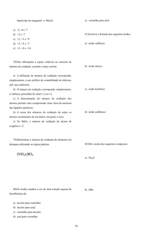 28
heptóxido de manganês  Mn2O7
a) -2, -4 e -7
b) +2 e +7
c) +2, +3 e +9
d) +2, +4 e +7
e) +2, +4 e +14
78)Das afirmações a seguir, relativas ao conceito de
número de oxidação, assinale a mais correta:
a) A definição de número de oxidação corresponde,
simplesmente, a um artifício de contabilidade de elétrons,
útil, mas arbitrário;
b) O número de oxidação corresponde, simplesmente,
à valência, precedida do sinal (+) ou (-);
c) A determinação do número de oxidação dos
átomos permite uma compreensão mais clara da natureza
das ligações químicas;
d) A soma dos números de oxidação de todos os
átomos constituintes de um ânion, em geral, é zero;
e) No BaO2, o número de oxidação do átomo de
oxigênio é -2.
79)Determinar o número de oxidação do elemento em
destaque utilizando as regras práticas:
(NH4)2SO4
80)Os ácidos mudam a cor de uma solução aquosa de
fenolftaleína de:
a) incolor para vermelho;
b) incolor para azul;
c) vermelho para incolor;
d) azul para vermelho;
e) vermelho para azul.
81)Escreva a fórmula dos seguintes ácidos:
a) ácido sulfúrico:
b) ácido nítrico:
c) ácido fosfórico:
d) ácido carbônico:
82)Dê o nome dos seguintes compostos:
a) Na2O
b) HBr
 