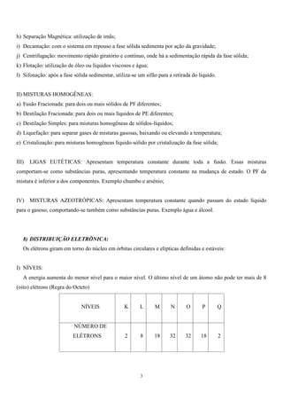 3
h) Separação Magnética: utilização de imãs;
i) Decantação: com o sistema em repouso a fase sólida sedimenta por ação da gravidade;
j) Centrifugação: movimento rápido giratório e contínuo, onde há a sedimentação rápida da fase sólida;
k) Flotação: utilização de óleo ou líquidos viscosos e água;
l) Sifonação: após a fase sólida sedimentar, utiliza-se um sifão para a retirada do líquido.
II) MISTURAS HOMOGÊNEAS:
a) Fusão Fracionada: para dois ou mais sólidos de PF diferentes;
b) Destilação Fracionada: para dois ou mais líquidos de PE diferentes;
c) Destilação Simples: para misturas homogêneas de sólidos-líquidos;
d) Liquefação: para separar gases de misturas gasosas, baixando ou elevando a temperatura;
e) Cristalização: para misturas homogêneas líquido-sólido por cristalização da fase sólida;
III) LIGAS EUTÉTICAS: Apresentam temperatura constante durante toda a fusão. Essas misturas
comportam-se como substâncias puras, apresentando temperatura constante na mudança de estado. O PF da
mistura é inferior a dos componentes. Exemplo chumbo e arsênio;
IV) MISTURAS AZEOTRÓPICAS: Apresentam temperatura constante quando passam do estado líquido
para o gasoso, comportando-se também como substâncias puras. Exemplo água e álcool.
8) DISTRIBUIÇÃO ELETRÔNICA:
Os elétrons giram em torno do núcleo em órbitas circulares e elípticas definidas e estáveis:
I) NÍVEIS:
A energia aumenta do menor nível para o maior nível. O último nível de um átomo não pode ter mais de 8
(oito) elétrons (Regra do Octeto)
NÍVEIS K L M N O P Q
NÚMERO DE
ELÉTRONS 2 8 18 32 32 18 2
 